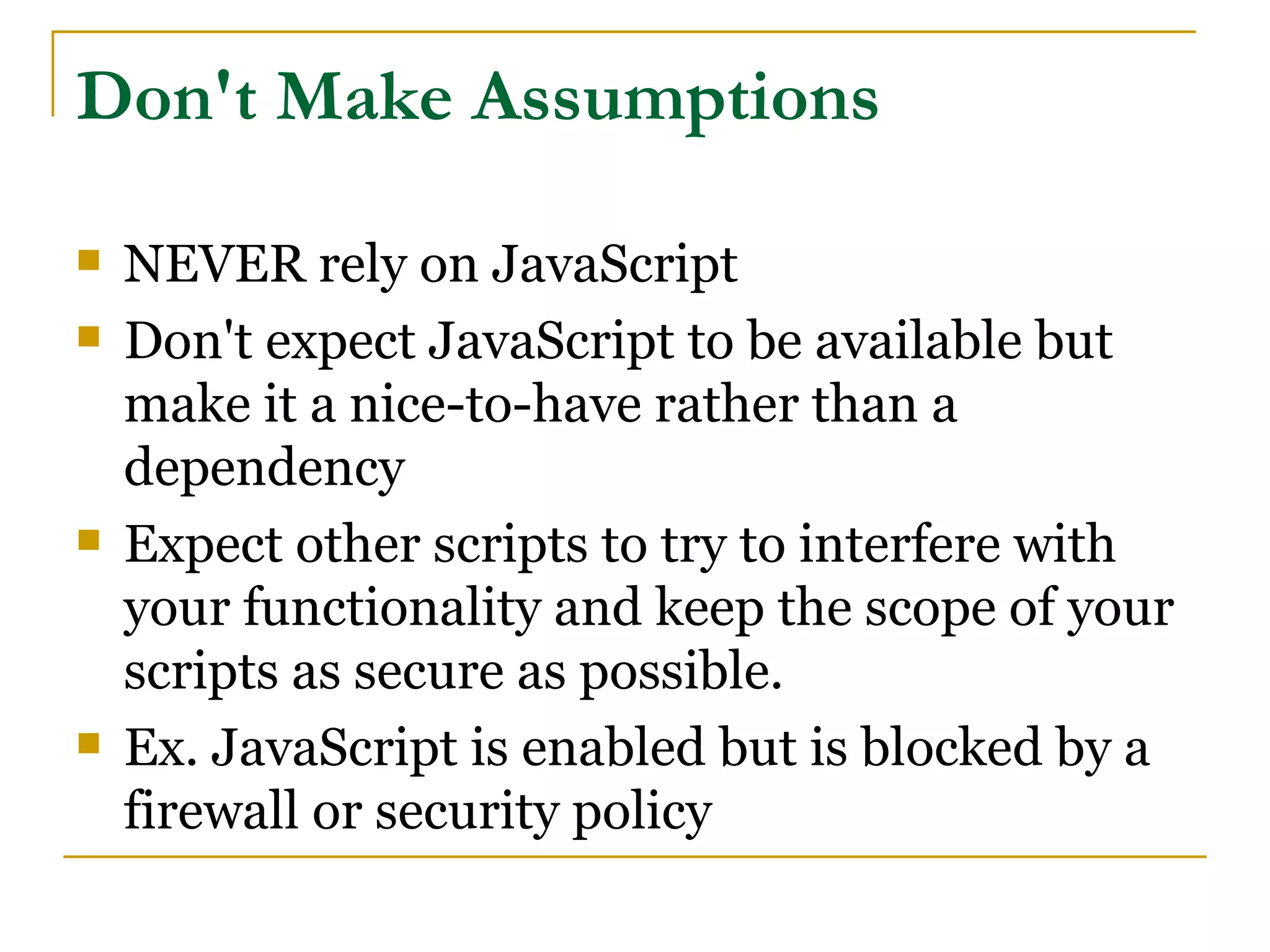 Don't Make Assumptions

   NEVER rely on JavaScript
   Don't expect JavaScript to be available but
    make it a nice-to-have rather than a
    dependency
   Expect other scripts to try to interfere with
    your functionality and keep the scope of your
    scripts as secure as possible.
   Ex. JavaScript is enabled but is blocked by a
    firewall or security policy
 