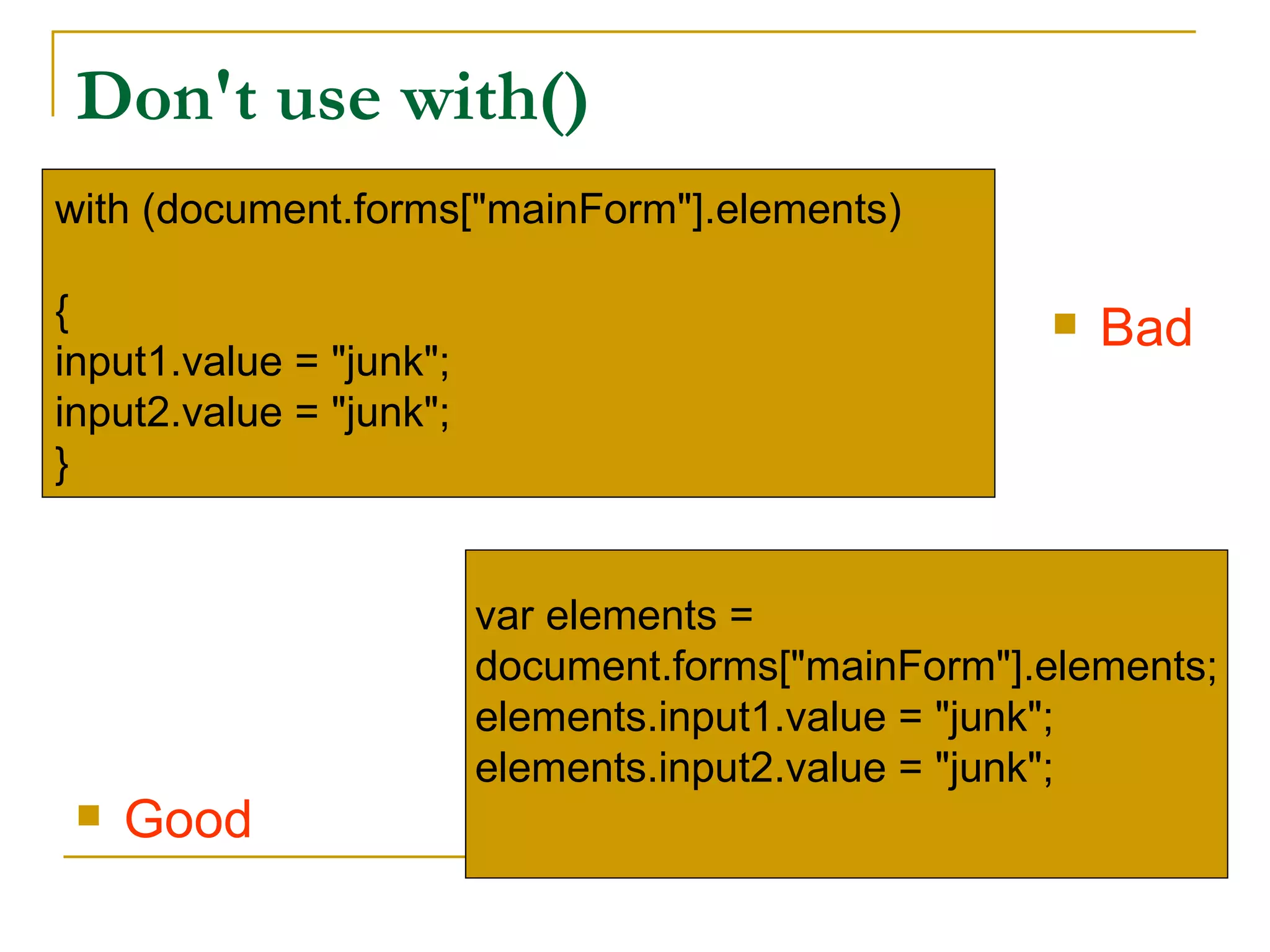Don't use with()
with (document.forms["mainForm"].elements)

{                                                      Bad
input1.value = "junk";
input2.value = "junk";
}


                         var elements =
                         document.forms["mainForm"].elements;
                         elements.input1.value = "junk";
                         elements.input2.value = "junk";
    Good
 
