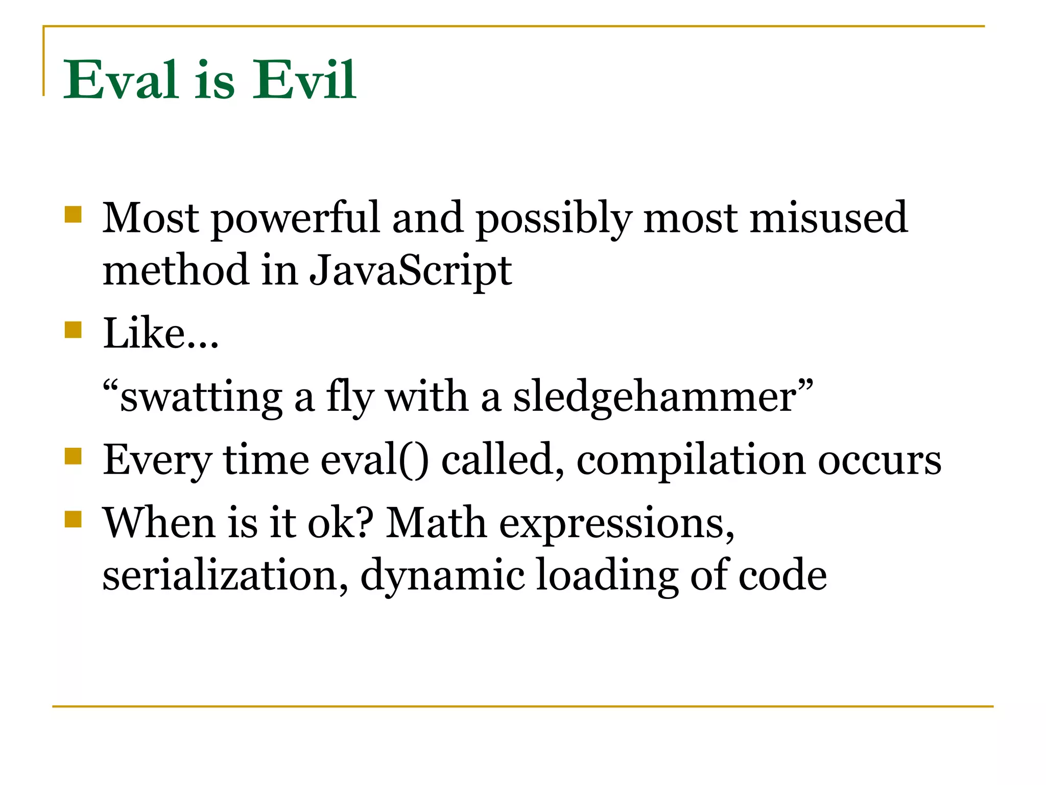Eval is Evil

   Most powerful and possibly most misused
    method in JavaScript
   Like...
    “swatting a fly with a sledgehammer”
   Every time eval() called, compilation occurs
   When is it ok? Math expressions,
    serialization, dynamic loading of code
 
