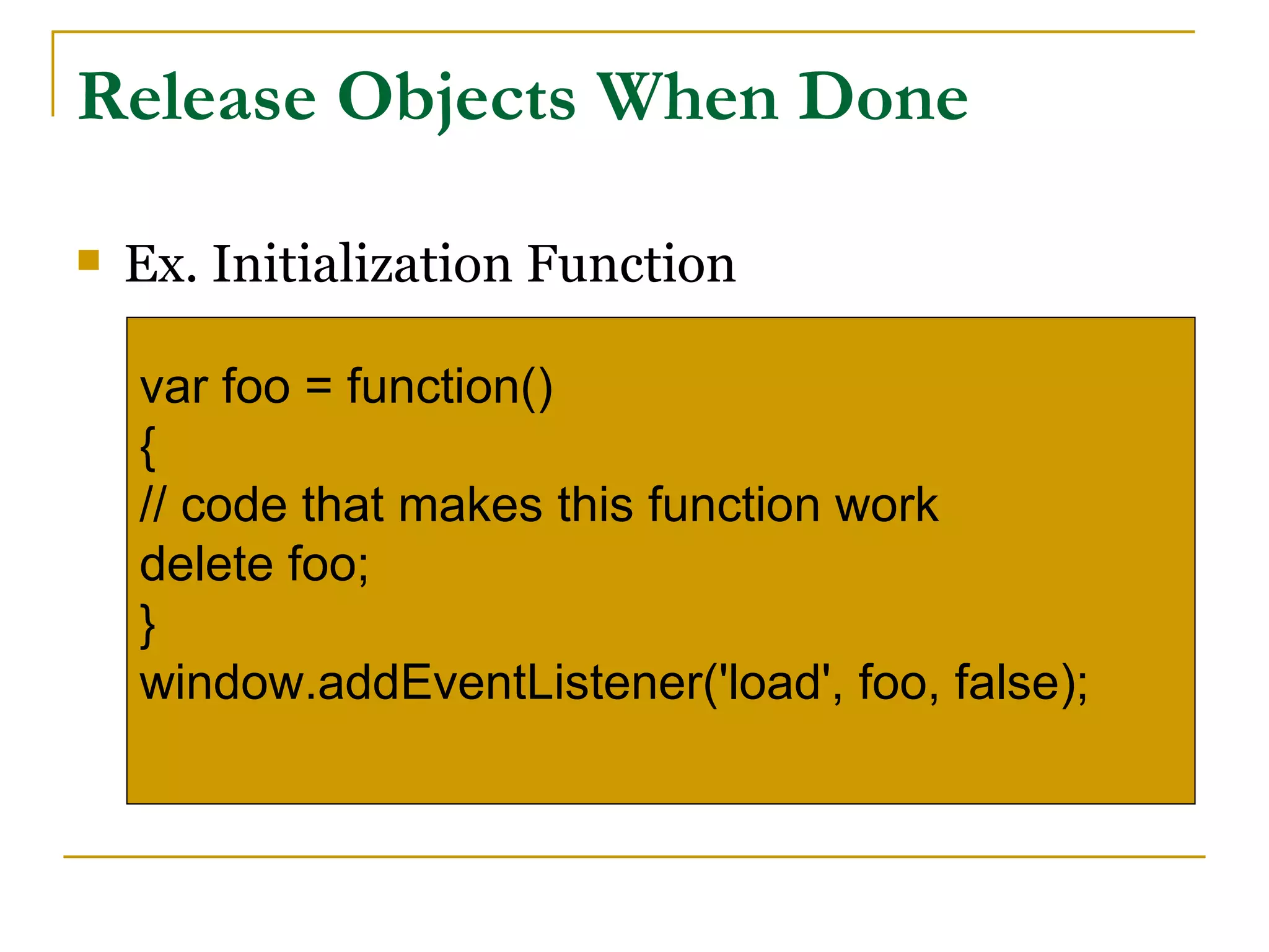 Release Objects When Done

   Ex. Initialization Function

    var foo = function()
    {
    // code that makes this function work
    delete foo;
    }
    window.addEventListener('load', foo, false);
 