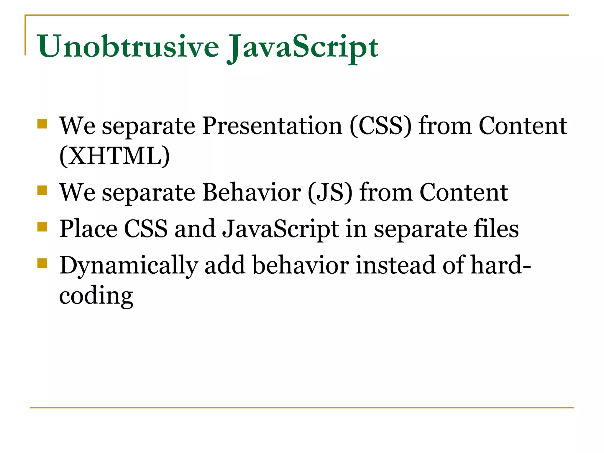 Unobtrusive JavaScript

   We separate Presentation (CSS) from Content
    (XHTML)
   We separate Behavior (JS) from Content
   Place CSS and JavaScript in separate files
   Dynamically add behavior instead of hard-
    coding
 
