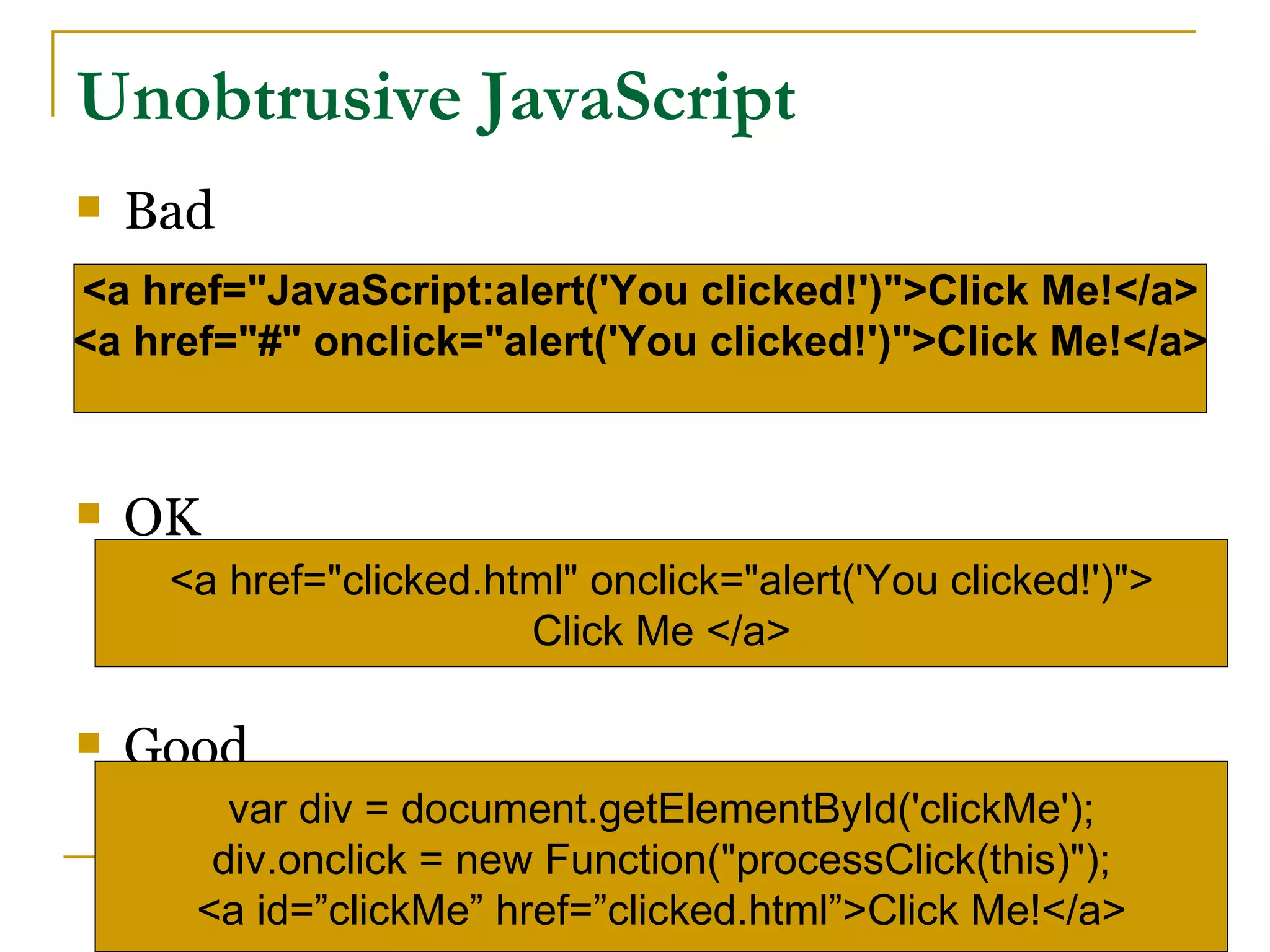 Unobtrusive JavaScript
   Bad
<a href="JavaScript:alert('You clicked!')">Click Me!</a>
<a href="#" onclick="alert('You clicked!')">Click Me!</a>



   OK
     <a href="clicked.html" onclick="alert('You clicked!')">
                        Click Me </a>

   Good
        var div = document.getElementById('clickMe');
       div.onclick = new Function("processClick(this)");
      <a id=”clickMe” href=”clicked.html”>Click Me!</a>
 