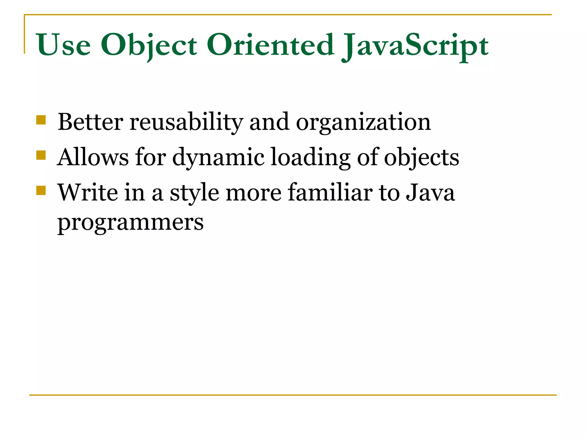 Use Object Oriented JavaScript

   Better reusability and organization
   Allows for dynamic loading of objects
   Write in a style more familiar to Java
    programmers
 