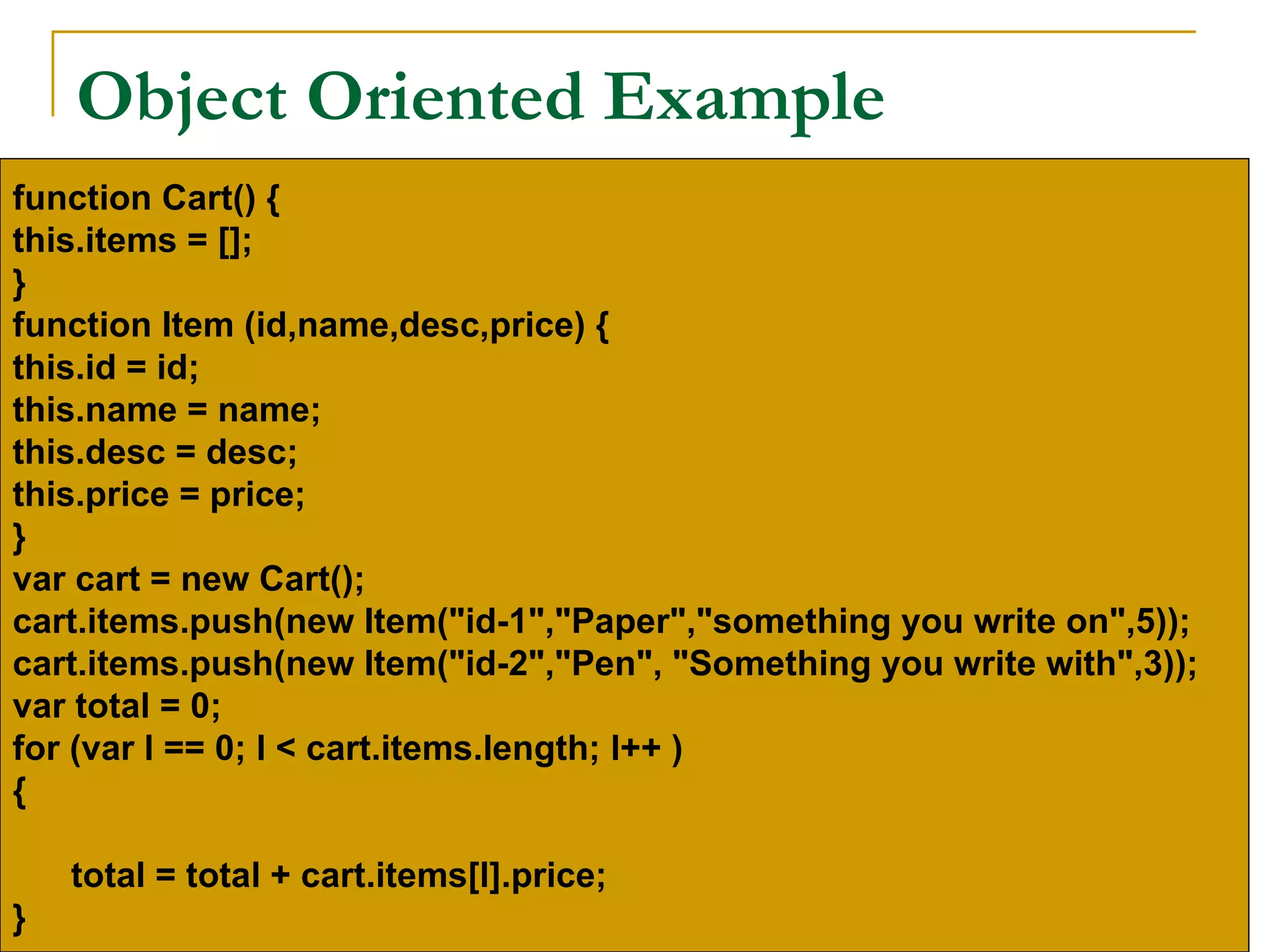 Object Oriented Example
function Cart() {
this.items = [];
}
function Item (id,name,desc,price) {
this.id = id;
this.name = name;
this.desc = desc;
this.price = price;
}
var cart = new Cart();
cart.items.push(new Item("id-1","Paper","something you write on",5));
cart.items.push(new Item("id-2","Pen", "Something you write with",3));
var total = 0;
for (var l == 0; l < cart.items.length; l++ )
{

    total = total + cart.items[l].price;
}
 