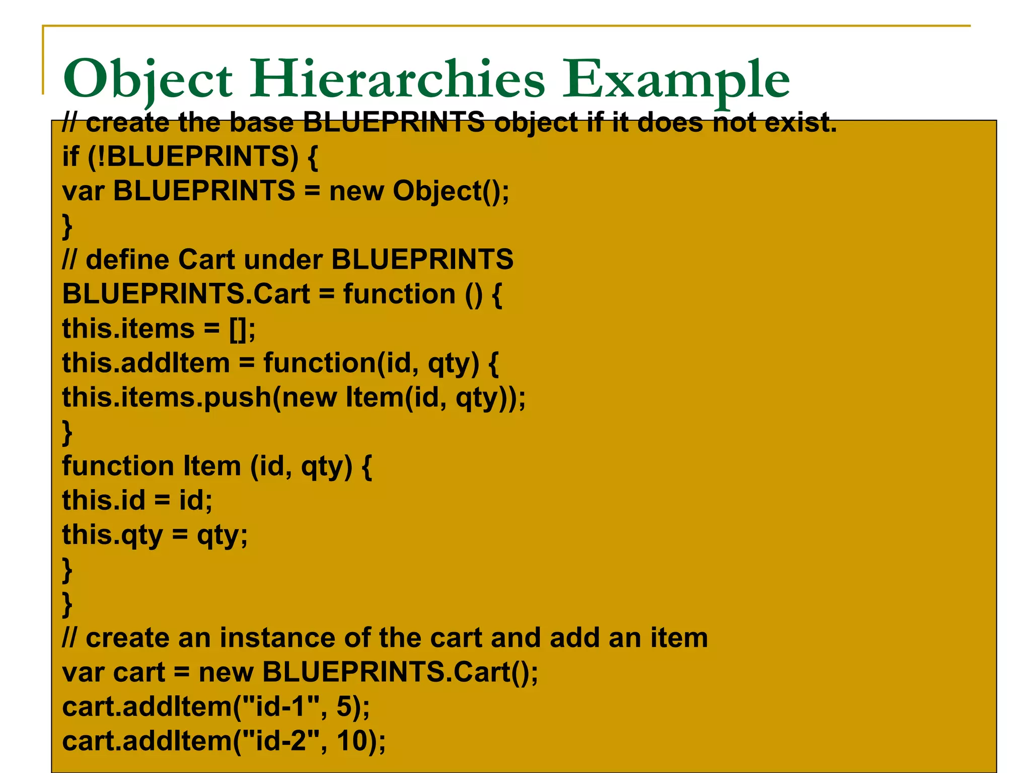 Object Hierarchies Example
// create the base BLUEPRINTS object if it does not exist.
if (!BLUEPRINTS) {
var BLUEPRINTS = new Object();
}
// define Cart under BLUEPRINTS
BLUEPRINTS.Cart = function () {
this.items = [];
this.addItem = function(id, qty) {
this.items.push(new Item(id, qty));
}
function Item (id, qty) {
this.id = id;
this.qty = qty;
}
}
// create an instance of the cart and add an item
var cart = new BLUEPRINTS.Cart();
cart.addItem("id-1", 5);
cart.addItem("id-2", 10);
 