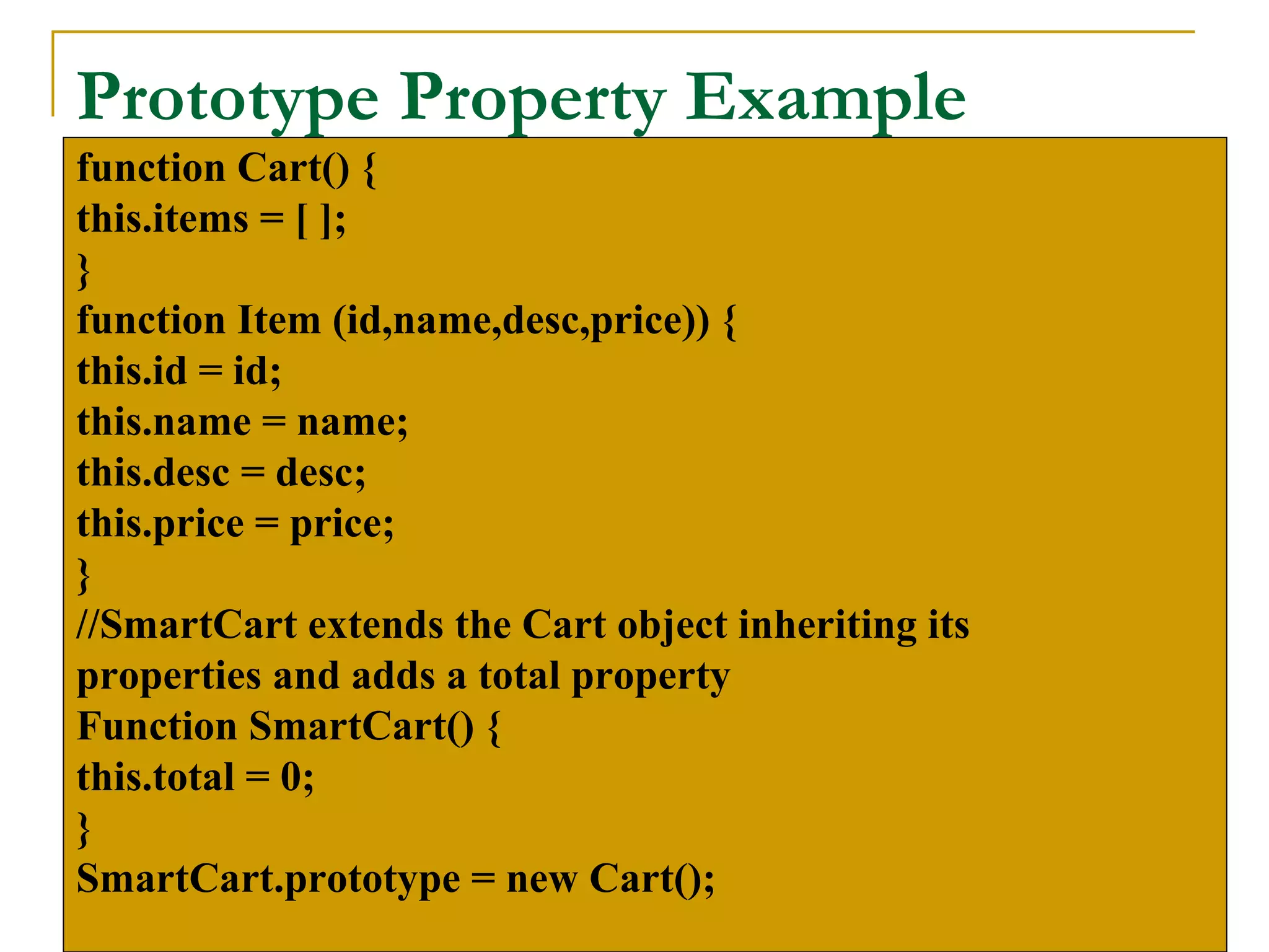 Prototype Property Example
function Cart() {
this.items = [ ];
}
function Item (id,name,desc,price)) {
this.id = id;
this.name = name;
this.desc = desc;
this.price = price;
}
//SmartCart extends the Cart object inheriting its
properties and adds a total property
Function SmartCart() {
this.total = 0;
}
SmartCart.prototype = new Cart();
 
