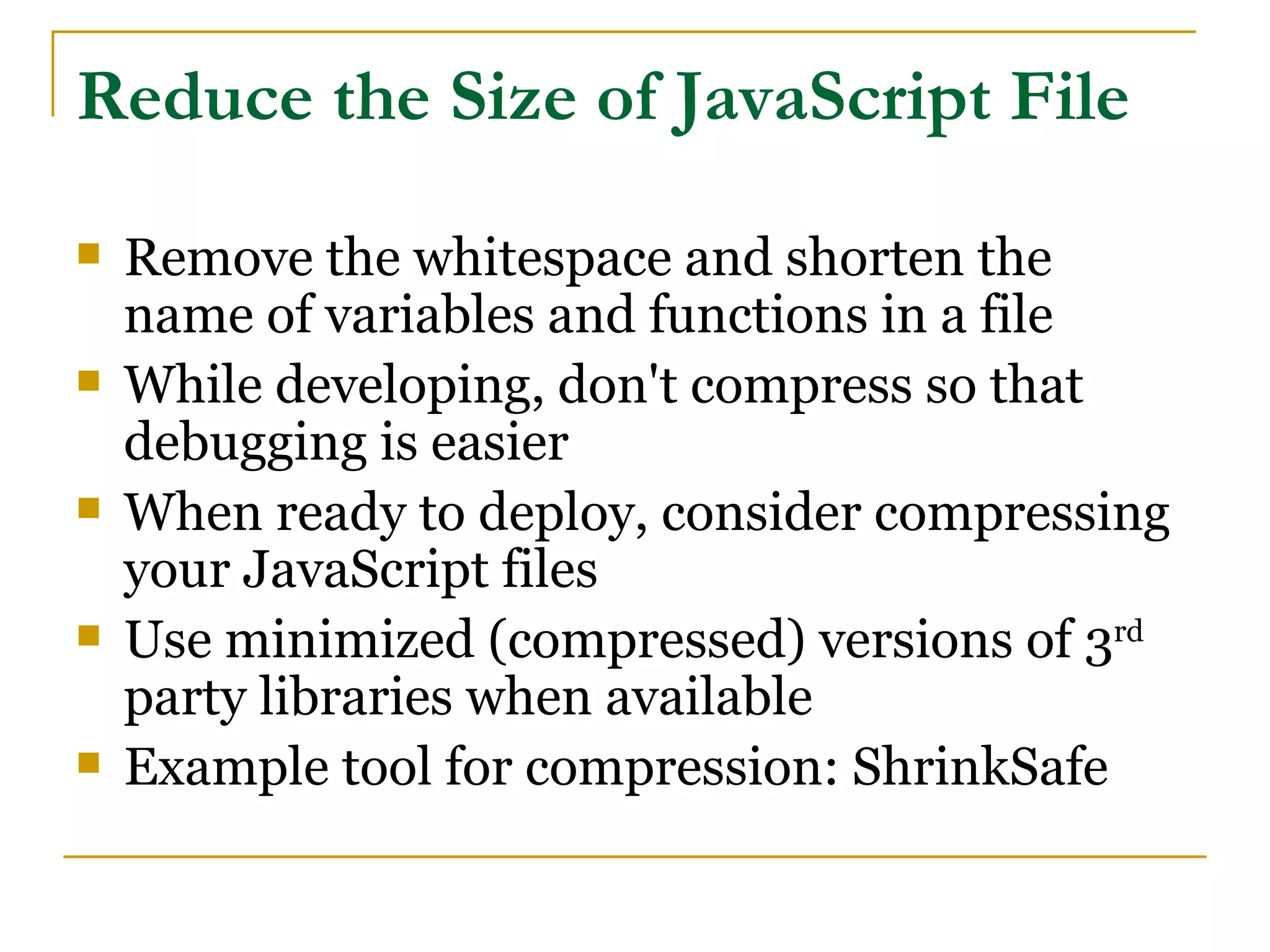 Reduce the Size of JavaScript File
   Remove the whitespace and shorten the
    name of variables and functions in a file
   While developing, don't compress so that
    debugging is easier
   When ready to deploy, consider compressing
    your JavaScript files
   Use minimized (compressed) versions of 3rd
    party libraries when available
   Example tool for compression: ShrinkSafe
 