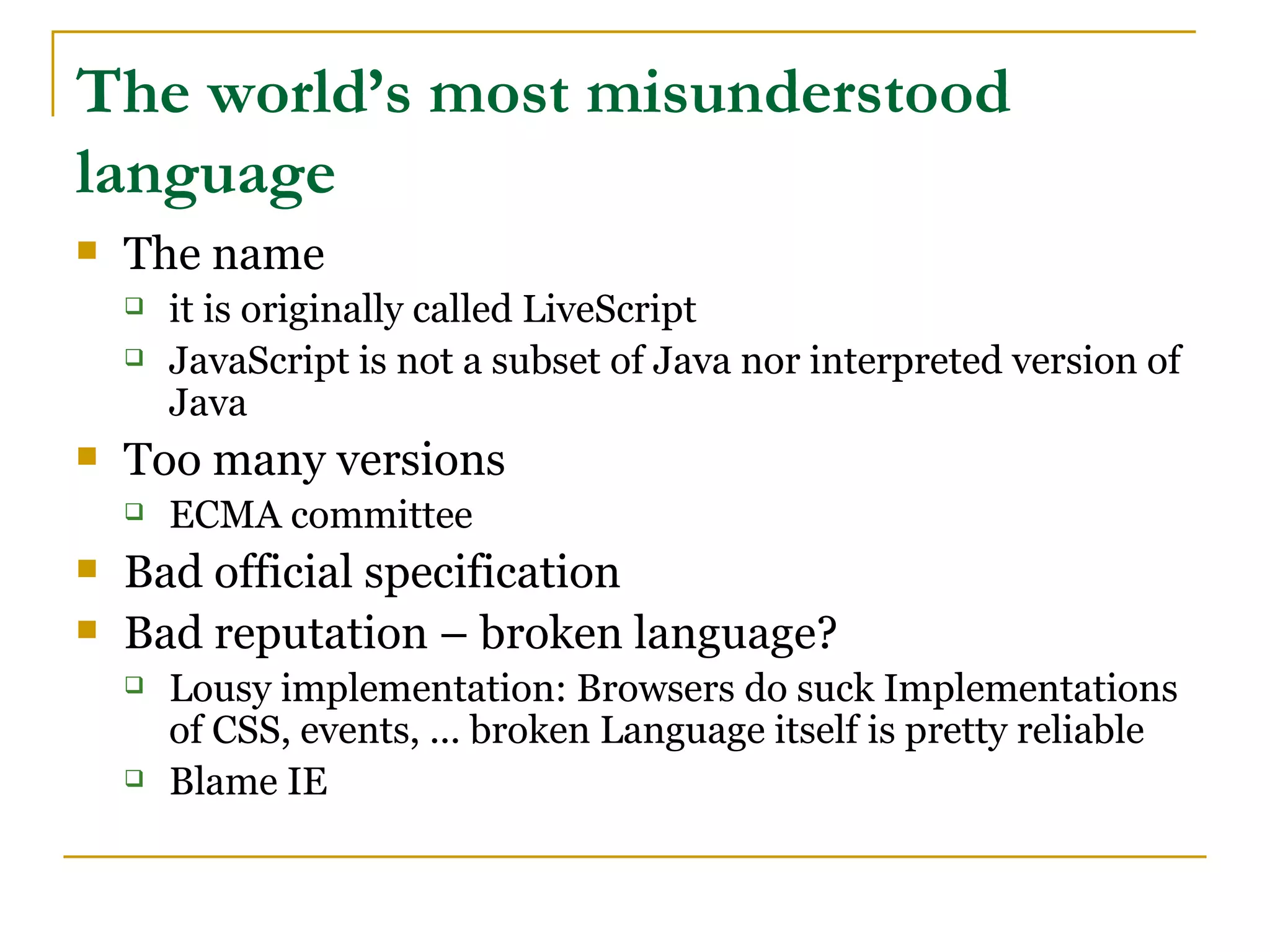 The world’s most misunderstood
language
   The name
       it is originally called LiveScript
       JavaScript is not a subset of Java nor interpreted version of
        Java
   Too many versions
       ECMA committee
   Bad official specification
   Bad reputation – broken language?
       Lousy implementation: Browsers do suck Implementations
        of CSS, events, ... broken Language itself is pretty reliable
       Blame IE
 