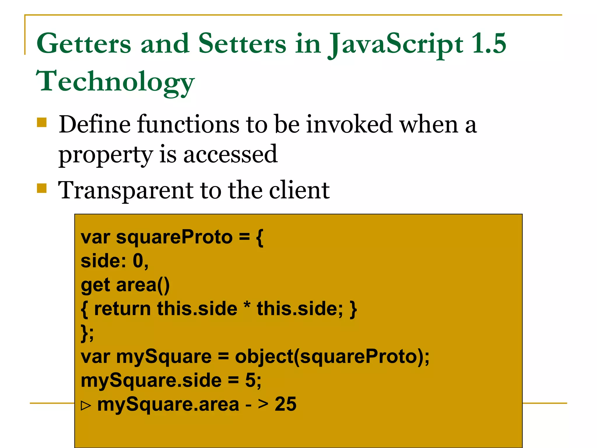 Getters and Setters in JavaScript 1.5
Technology
   Define functions to be invoked when a
    property is accessed
   Transparent to the client
     var squareProto = {
     side: 0,
     get area()
     { return this.side * this.side; }
     };
     var mySquare = object(squareProto);
     mySquare.side = 5;
     ⊳ mySquare.area - > 25
 