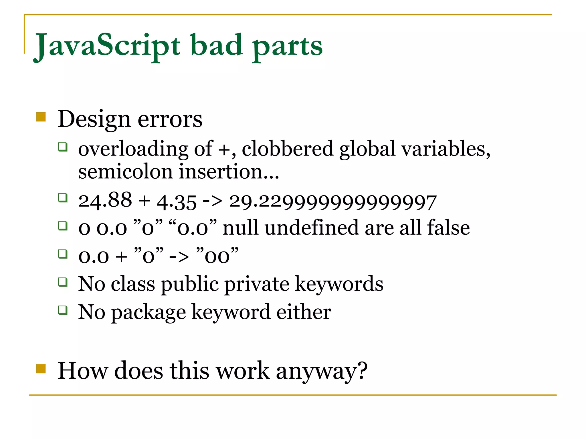 JavaScript bad parts
   Design errors
       overloading of +, clobbered global variables,
        semicolon insertion...
       24.88 + 4.35 -> 29.229999999999997
       0 0.0 ”0” “0.0” null undefined are all false
       0.0 + ”0” -> ”00”
       No class public private keywords
       No package keyword either

   How does this work anyway?
 