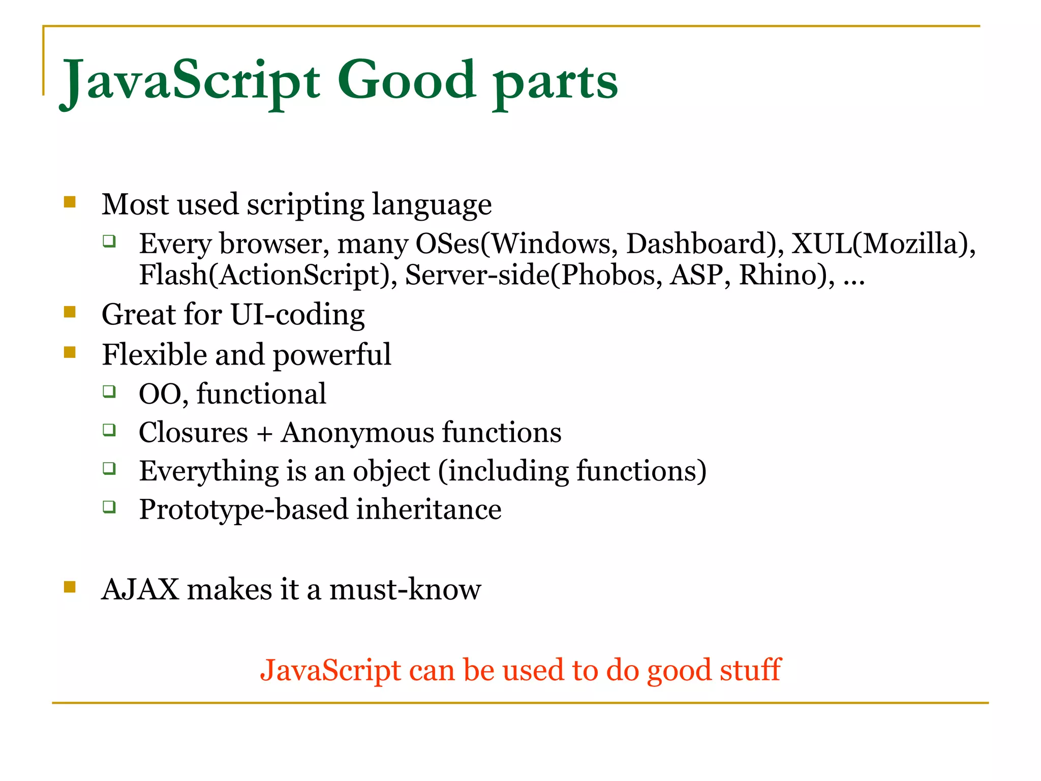 JavaScript Good parts
   Most used scripting language
     Every browser, many OSes(Windows, Dashboard), XUL(Mozilla),

       Flash(ActionScript), Server-side(Phobos, ASP, Rhino), ...
   Great for UI-coding
   Flexible and powerful
     OO, functional

     Closures + Anonymous functions

     Everything is an object (including functions)

     Prototype-based inheritance



   AJAX makes it a must-know

               JavaScript can be used to do good stuff
 