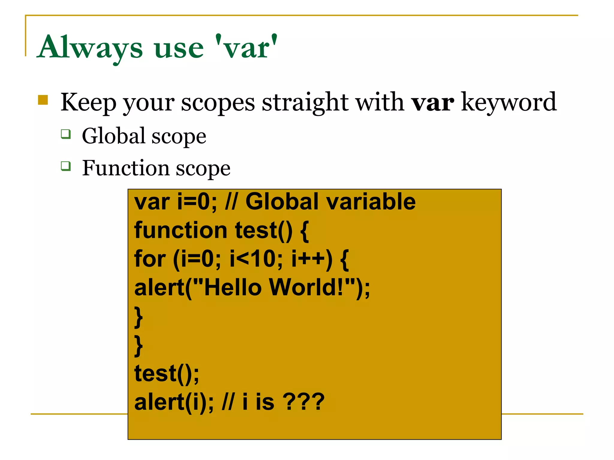 Always use 'var'
   Keep your scopes straight with var keyword
       Global scope
       Function scope
            var i=0; // Global variable
            function test() {
            for (i=0; i<10; i++) {
            alert("Hello World!");
            }
            }
            test();
            alert(i); // i is ???
 
