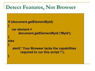 Detect Features, Not Browser

if (document.getElementById)
{
    var element =
         document.getElementById ('MyId');
}
else
{
     alert(“ Your Browser lacks the capabilities
           required to run this script !”);
}
 