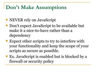 Don't Make Assumptions

   NEVER rely on JavaScript
   Don't expect JavaScript to be available but
    make it a nice-to-have rather than a
    dependency
   Expect other scripts to try to interfere with
    your functionality and keep the scope of your
    scripts as secure as possible.
   Ex. JavaScript is enabled but is blocked by a
    firewall or security policy
 