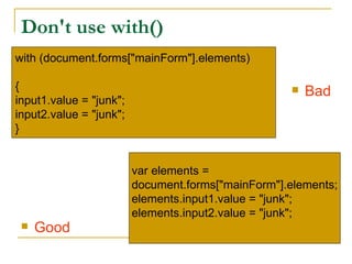Don't use with()
with (document.forms["mainForm"].elements)

{                                                      Bad
input1.value = "junk";
input2.value = "junk";
}


                         var elements =
                         document.forms["mainForm"].elements;
                         elements.input1.value = "junk";
                         elements.input2.value = "junk";
    Good
 
