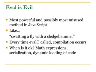 Eval is Evil

   Most powerful and possibly most misused
    method in JavaScript
   Like...
    “swatting a fly with a sledgehammer”
   Every time eval() called, compilation occurs
   When is it ok? Math expressions,
    serialization, dynamic loading of code
 