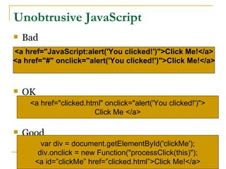 Unobtrusive JavaScript
   Bad
<a href="JavaScript:alert('You clicked!')">Click Me!</a>
<a href="#" onclick="alert('You clicked!')">Click Me!</a>



   OK
     <a href="clicked.html" onclick="alert('You clicked!')">
                        Click Me </a>

   Good
        var div = document.getElementById('clickMe');
       div.onclick = new Function("processClick(this)");
      <a id=”clickMe” href=”clicked.html”>Click Me!</a>
 