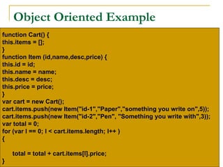 Object Oriented Example
function Cart() {
this.items = [];
}
function Item (id,name,desc,price) {
this.id = id;
this.name = name;
this.desc = desc;
this.price = price;
}
var cart = new Cart();
cart.items.push(new Item("id-1","Paper","something you write on",5));
cart.items.push(new Item("id-2","Pen", "Something you write with",3));
var total = 0;
for (var l == 0; l < cart.items.length; l++ )
{

    total = total + cart.items[l].price;
}
 
