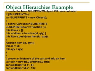 Object Hierarchies Example
// create the base BLUEPRINTS object if it does not exist.
if (!BLUEPRINTS) {
var BLUEPRINTS = new Object();
}
// define Cart under BLUEPRINTS
BLUEPRINTS.Cart = function () {
this.items = [];
this.addItem = function(id, qty) {
this.items.push(new Item(id, qty));
}
function Item (id, qty) {
this.id = id;
this.qty = qty;
}
}
// create an instance of the cart and add an item
var cart = new BLUEPRINTS.Cart();
cart.addItem("id-1", 5);
cart.addItem("id-2", 10);
 