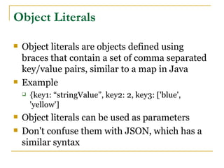 Object Literals

   Object literals are objects defined using
    braces that contain a set of comma separated
    key/value pairs, similar to a map in Java
   Example
       {key1: “stringValue”, key2: 2, key3: ['blue',
        'yellow']
   Object literals can be used as parameters
   Don't confuse them with JSON, which has a
    similar syntax
 