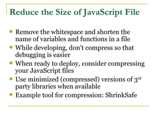 Reduce the Size of JavaScript File
   Remove the whitespace and shorten the
    name of variables and functions in a file
   While developing, don't compress so that
    debugging is easier
   When ready to deploy, consider compressing
    your JavaScript files
   Use minimized (compressed) versions of 3rd
    party libraries when available
   Example tool for compression: ShrinkSafe
 