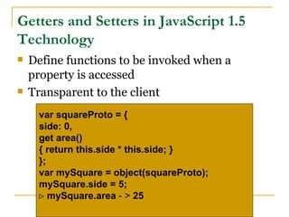Getters and Setters in JavaScript 1.5
Technology
   Define functions to be invoked when a
    property is accessed
   Transparent to the client
     var squareProto = {
     side: 0,
     get area()
     { return this.side * this.side; }
     };
     var mySquare = object(squareProto);
     mySquare.side = 5;
     ⊳ mySquare.area - > 25
 