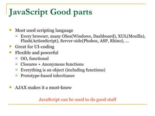 JavaScript Good parts
   Most used scripting language
     Every browser, many OSes(Windows, Dashboard), XUL(Mozilla),

       Flash(ActionScript), Server-side(Phobos, ASP, Rhino), ...
   Great for UI-coding
   Flexible and powerful
     OO, functional

     Closures + Anonymous functions

     Everything is an object (including functions)

     Prototype-based inheritance



   AJAX makes it a must-know

               JavaScript can be used to do good stuff
 