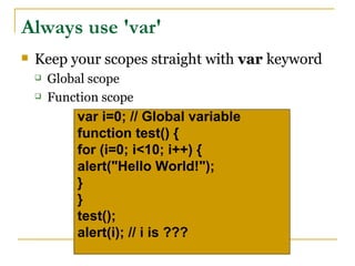 Always use 'var'
   Keep your scopes straight with var keyword
       Global scope
       Function scope
            var i=0; // Global variable
            function test() {
            for (i=0; i<10; i++) {
            alert("Hello World!");
            }
            }
            test();
            alert(i); // i is ???
 
