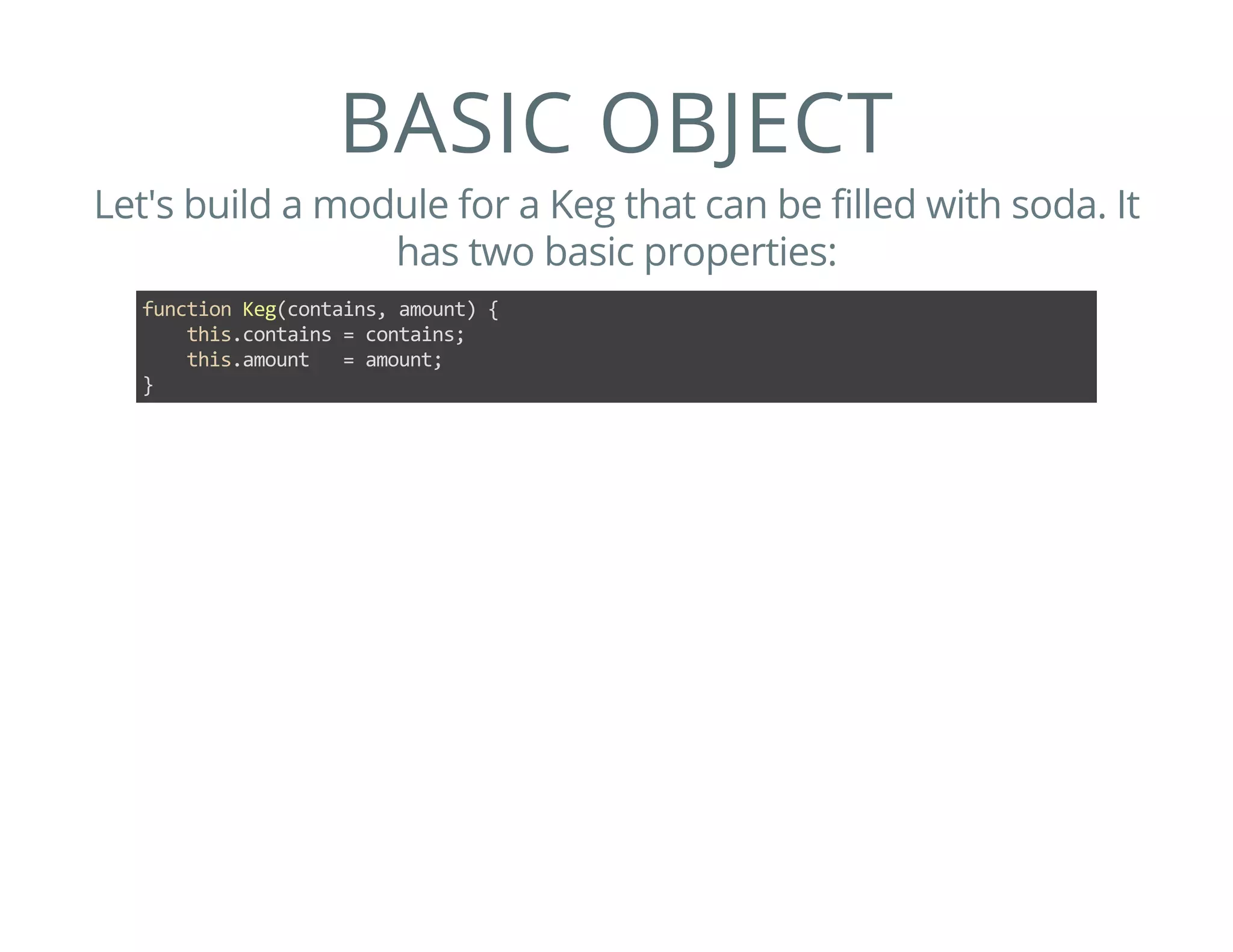 BASIC OBJECT
Let's build a module for a Keg that can be filled with soda. It
has two basic properties:
function Keg(contains, amount) {
    this.contains = contains;
    this.amount   = amount;
}
 