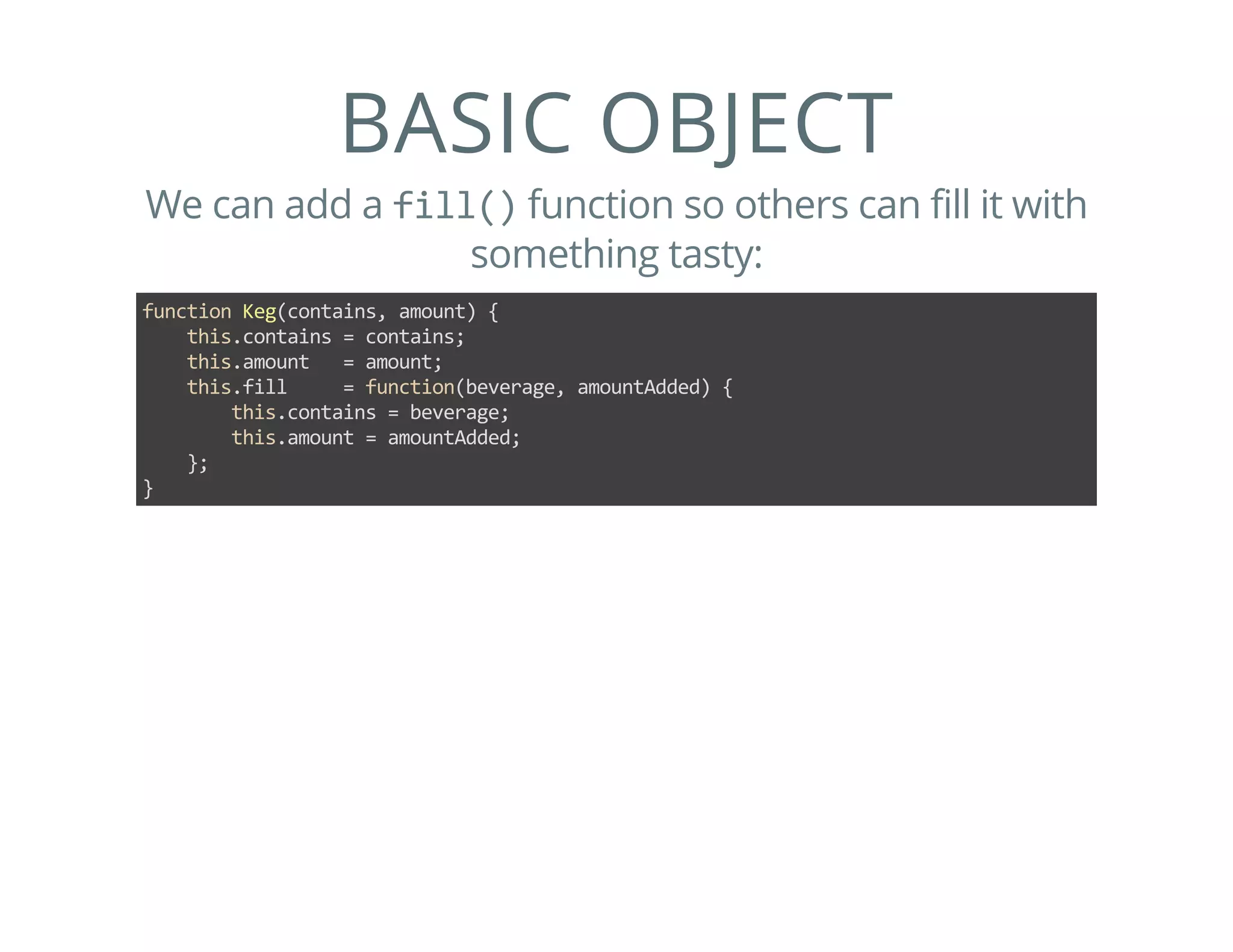 BASIC OBJECT
We can add a fill() function so others can fill it with
something tasty:
function Keg(contains, amount) {
    this.contains = contains;
    this.amount   = amount;
    this.fill     = function(beverage, amountAdded) {
        this.contains = beverage;
        this.amount = amountAdded;
    };
}
 