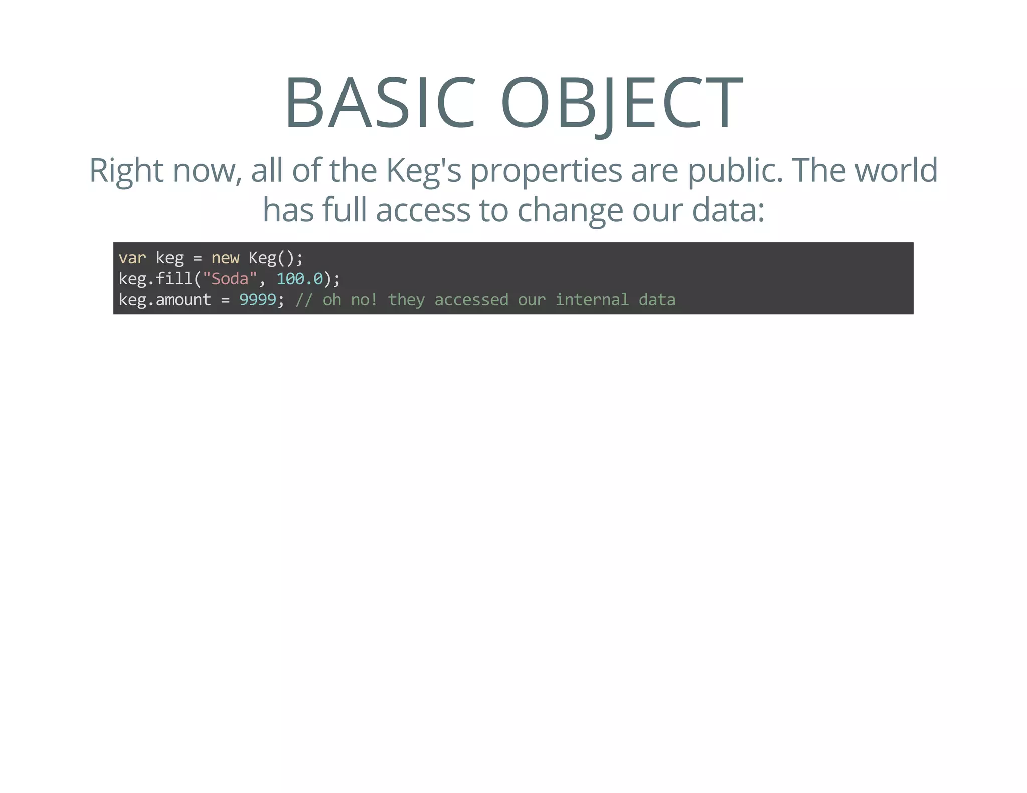 BASIC OBJECT
Right now, all of the Keg's properties are public. The world
has full access to change our data:
var keg = new Keg();
keg.fill("Soda", 100.0);
keg.amount = 9999; // oh no! they accessed our internal data
 