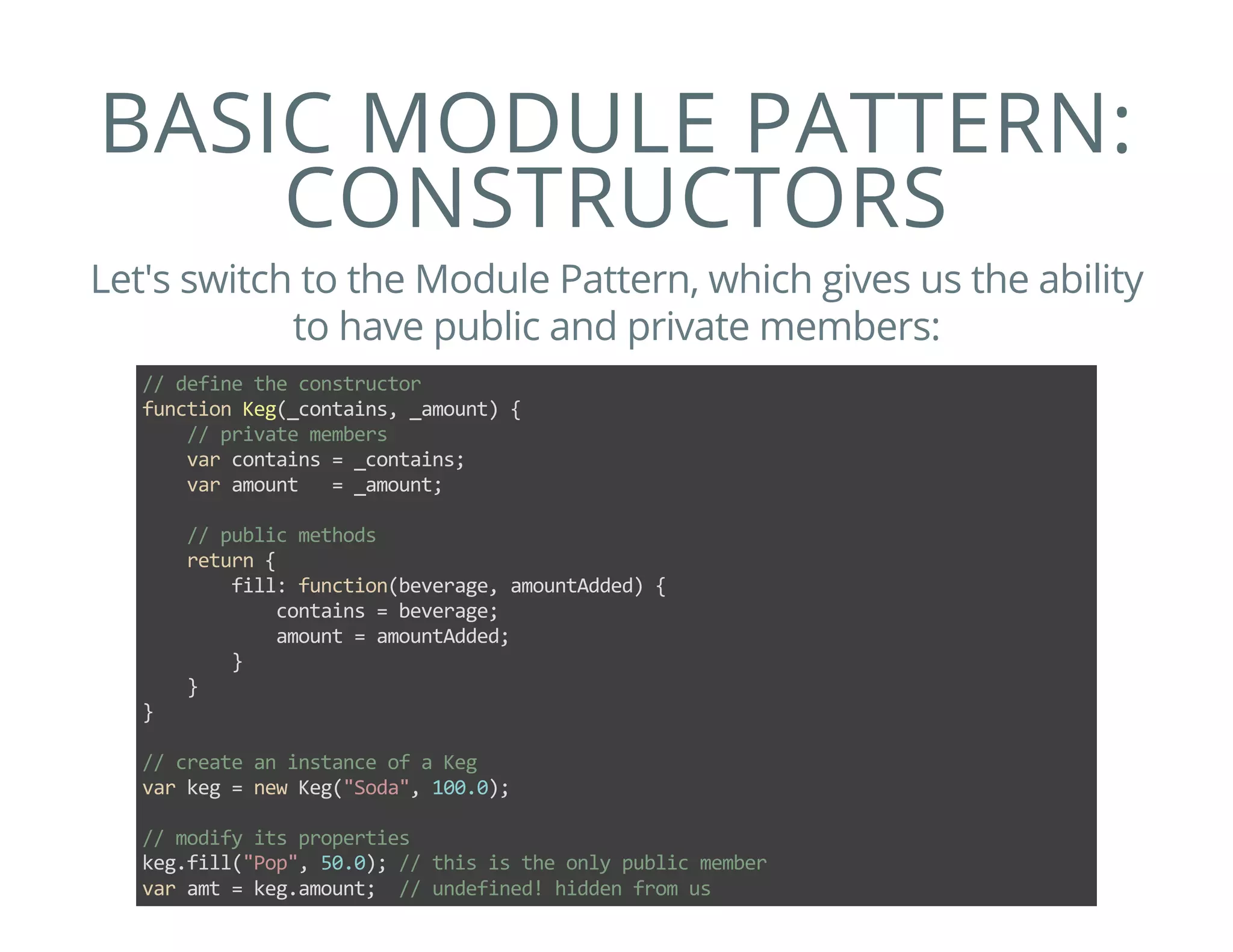 BASIC MODULE PATTERN:
CONSTRUCTORS
Let's switch to the Module Pattern, which gives us the ability
to have public and private members:
// define the constructor
function Keg(_contains, _amount) {
    // private members
    var contains = _contains;
    var amount   = _amount;
    
    // public methods
    return {
        fill: function(beverage, amountAdded) {
            contains = beverage;
            amount = amountAdded;
        }
    }
}
// create an instance of a Keg
var keg = new Keg("Soda", 100.0);
// modify its properties
keg.fill("Pop", 50.0); // this is the only public member
var amt = keg.amount;  // undefined! hidden from us
 