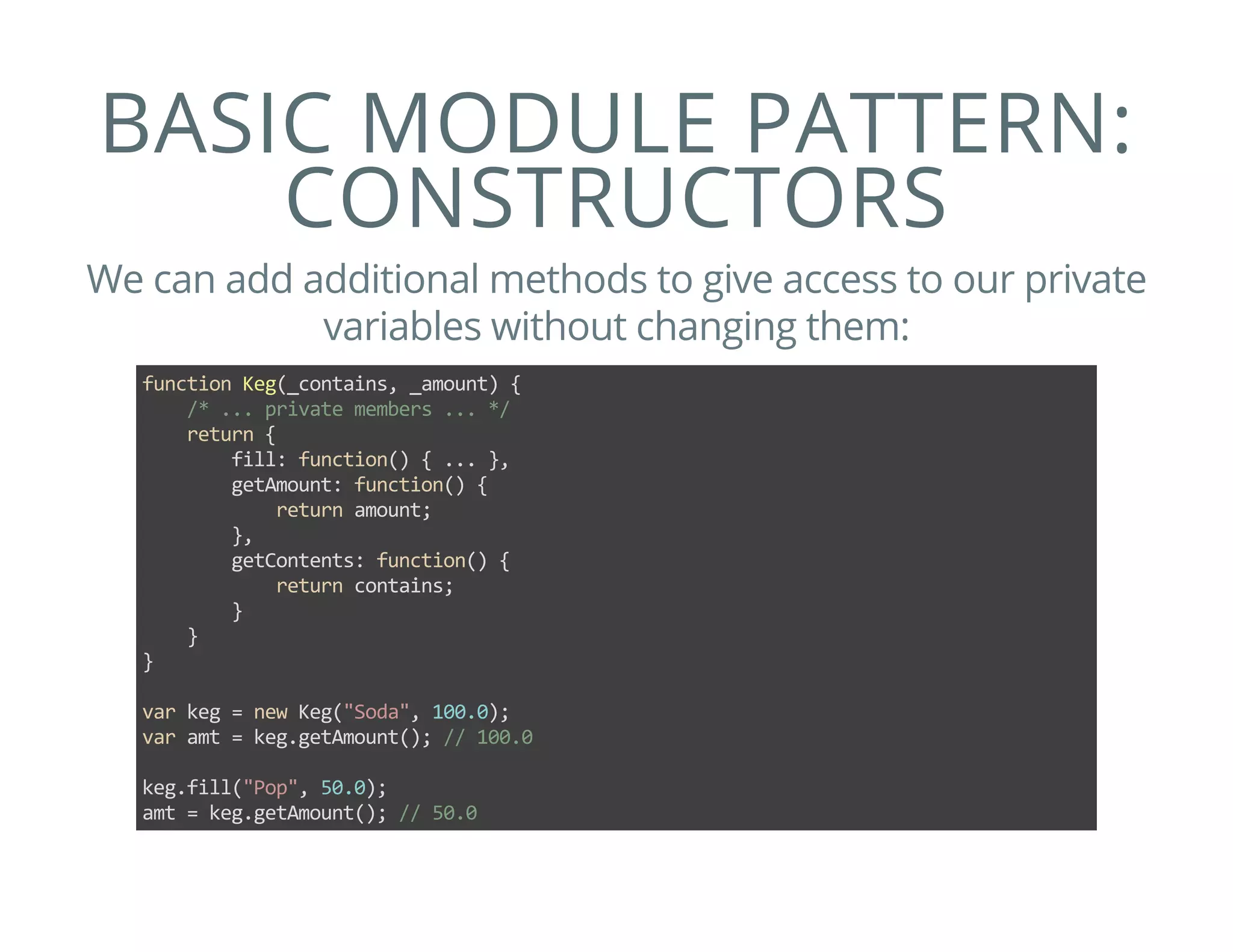 BASIC MODULE PATTERN:
CONSTRUCTORS
We can add additional methods to give access to our private
variables without changing them:
function Keg(_contains, _amount) {
    /* ... private members ... */
    return {
        fill: function() { ... },
        getAmount: function() {
            return amount;
        },
        getContents: function() {
            return contains;
        }
    }
}
var keg = new Keg("Soda", 100.0);
var amt = keg.getAmount(); // 100.0
keg.fill("Pop", 50.0);
amt = keg.getAmount(); // 50.0
 