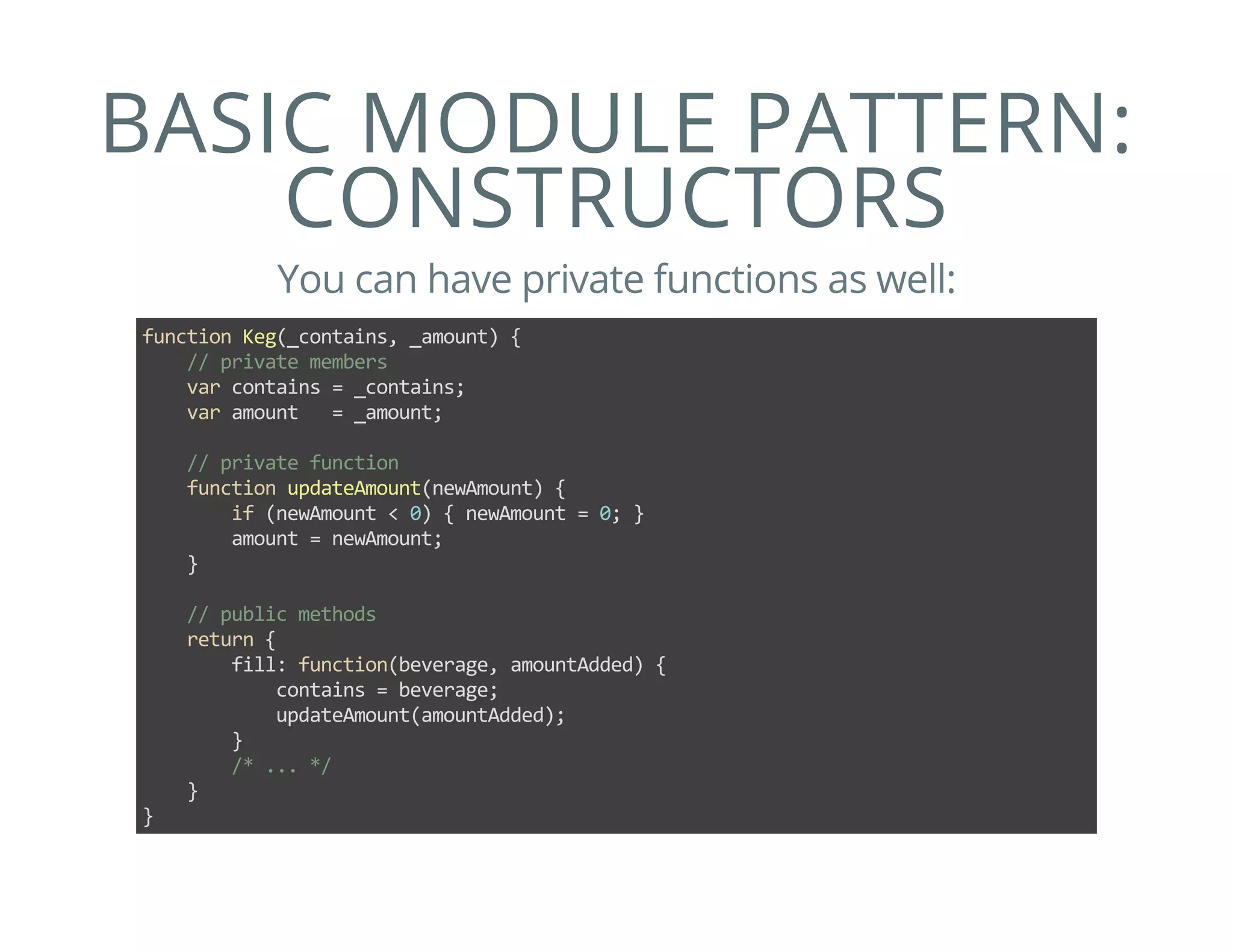 BASIC MODULE PATTERN:
CONSTRUCTORS
You can have private functions as well:
function Keg(_contains, _amount) {
    // private members
    var contains = _contains;
    var amount   = _amount;
    
    // private function
    function updateAmount(newAmount) {
        if (newAmount < 0) { newAmount = 0; }
        amount = newAmount;
    }
    
    // public methods
    return {
        fill: function(beverage, amountAdded) {
            contains = beverage;
            updateAmount(amountAdded);
        }
        /* ... */
    }
}
 