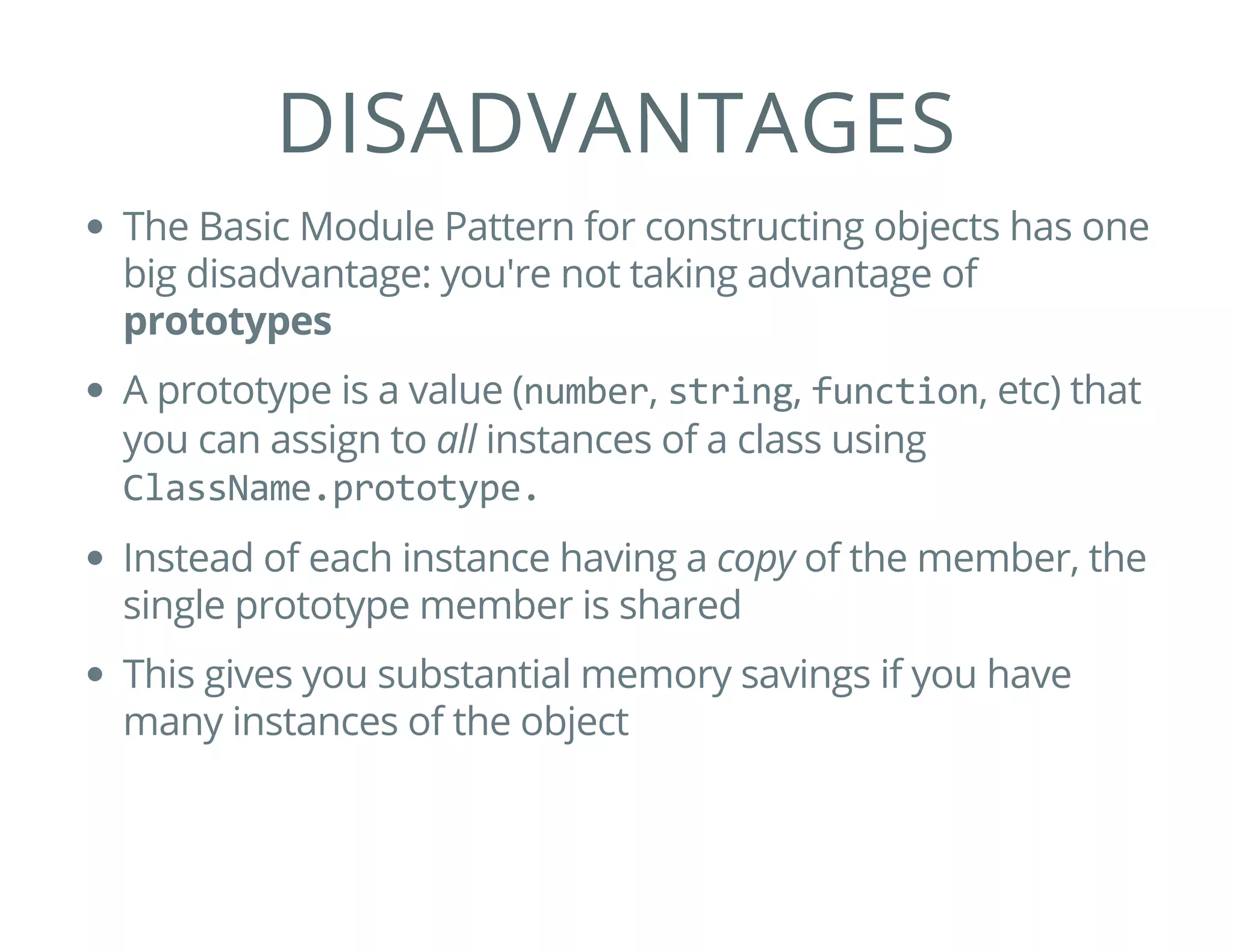 DISADVANTAGES
The Basic Module Pattern for constructing objects has one
big disadvantage: you're not taking advantage of
prototypes
A prototype is a value (number, string, function, etc) that
you can assign to all instances of a class using
ClassName.prototype.
Instead of each instance having a copy of the member, the
single prototype member is shared
This gives you substantial memory savings if you have
many instances of the object
 