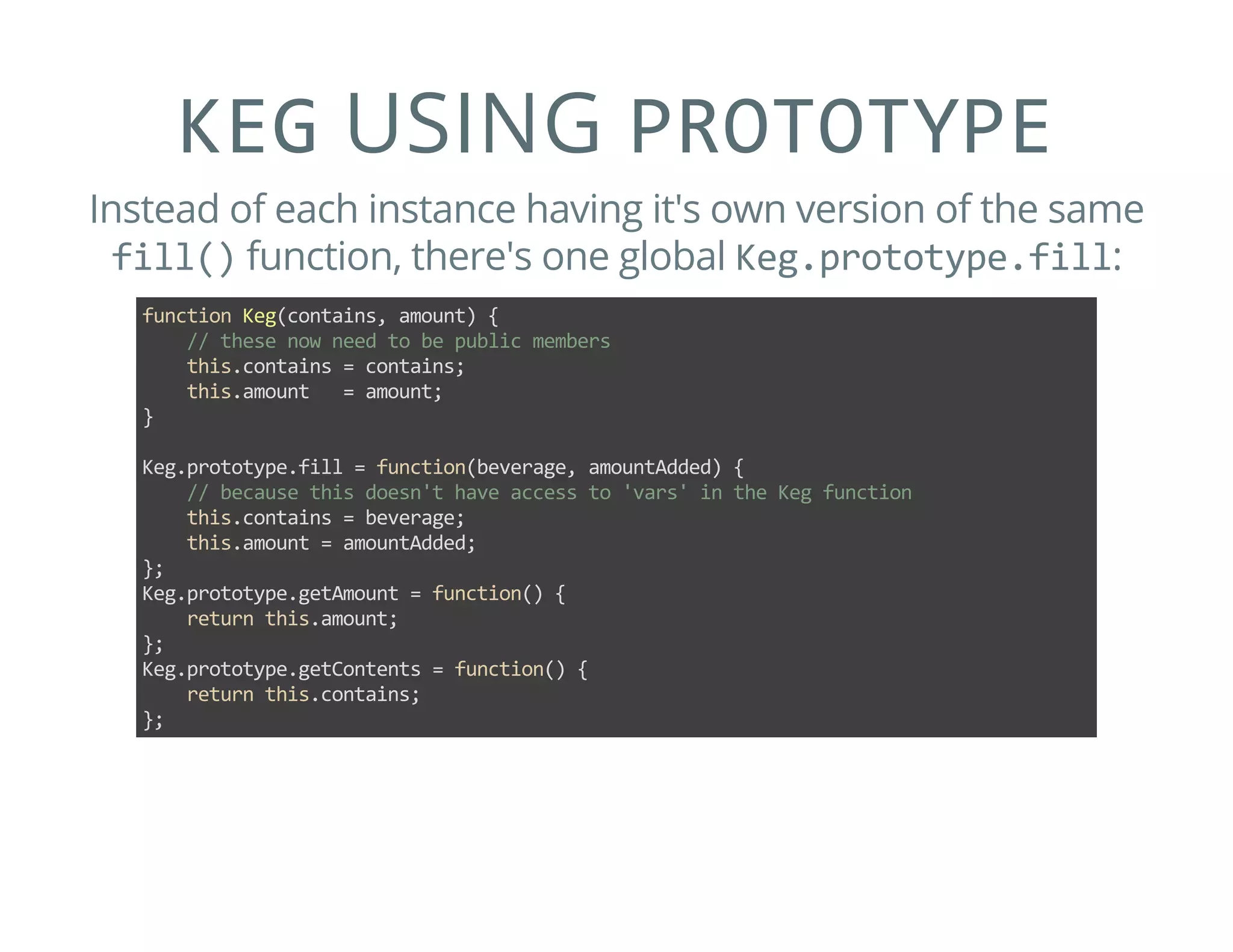 KEG USING PROTOTYPE
Instead of each instance having it's own version of the same
fill() function, there's one global Keg.prototype.fill:
function Keg(contains, amount) {
    // these now need to be public members
    this.contains = contains;
    this.amount   = amount;
}
Keg.prototype.fill = function(beverage, amountAdded) {
    // because this doesn't have access to 'vars' in the Keg function
    this.contains = beverage;
    this.amount = amountAdded;
};
Keg.prototype.getAmount = function() {
    return this.amount;
};
Keg.prototype.getContents = function() {
    return this.contains;
};
 