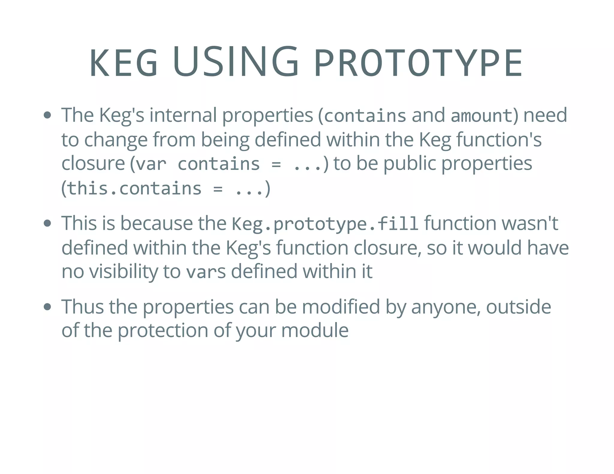 KEG USING PROTOTYPE
The Keg's internal properties (contains and amount) need
to change from being defined within the Keg function's
closure (var contains = ...) to be public properties
(this.contains = ...)
This is because the Keg.prototype.fill function wasn't
defined within the Keg's function closure, so it would have
no visibility to vars defined within it
Thus the properties can be modified by anyone, outside
of the protection of your module
 