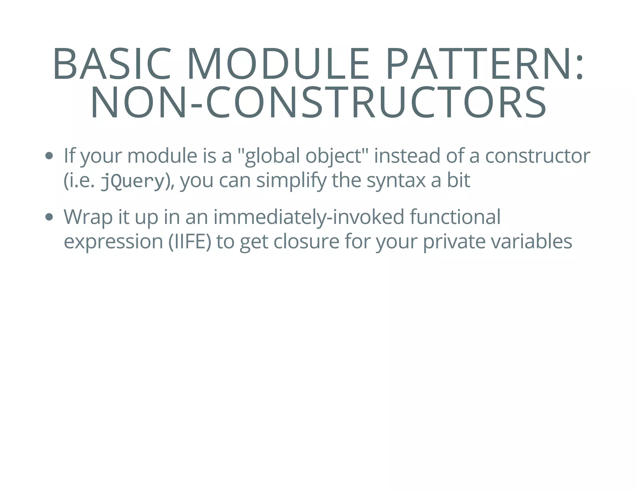 BASIC MODULE PATTERN:
NON-CONSTRUCTORS
If your module is a "global object" instead of a constructor
(i.e. jQuery), you can simplify the syntax a bit
Wrap it up in an immediately-invoked functional
expression (IIFE) to get closure for your private variables
 