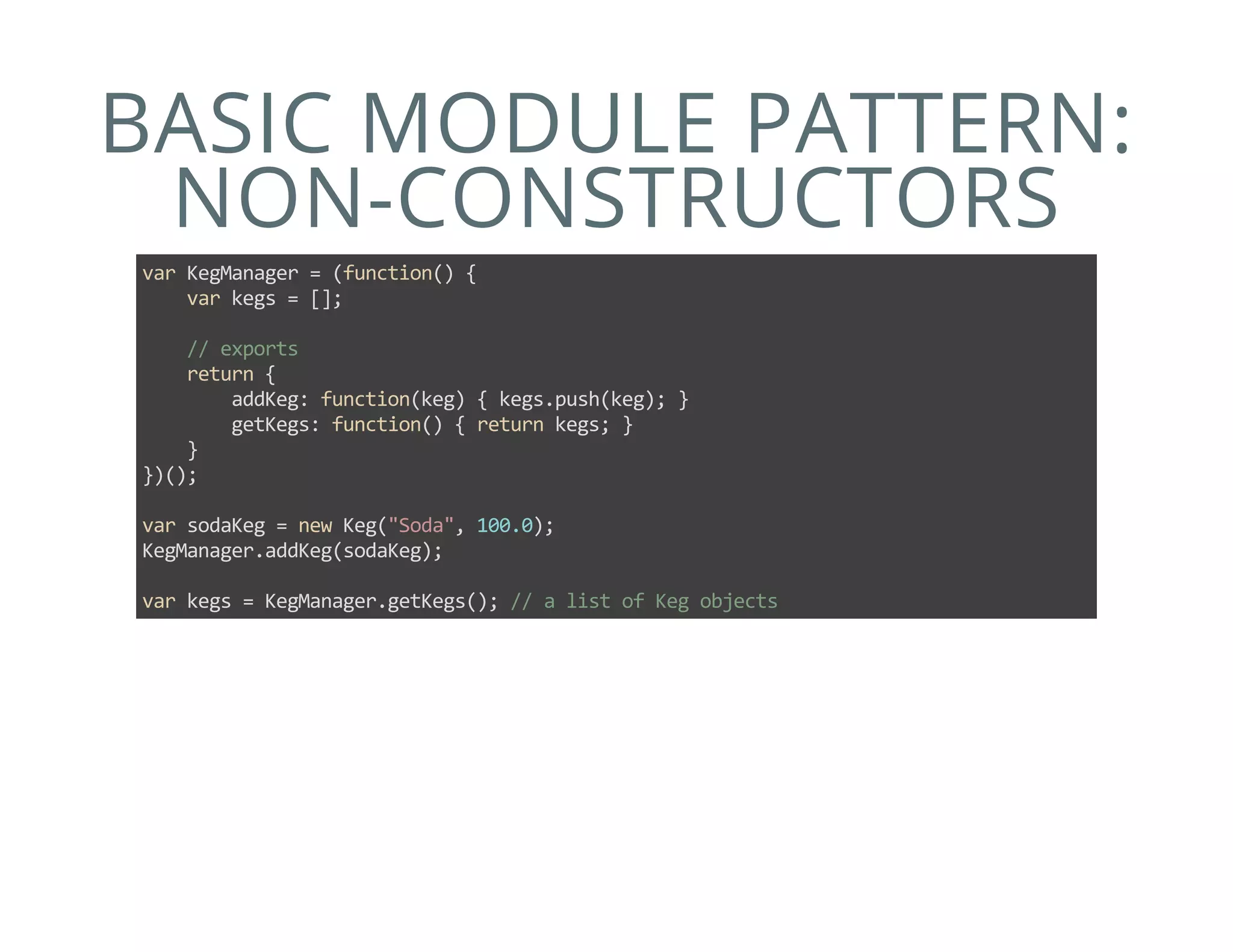 BASIC MODULE PATTERN:
NON-CONSTRUCTORS
var KegManager = (function() {
    var kegs = [];
    
    // exports
    return {
        addKeg: function(keg) { kegs.push(keg); }
        getKegs: function() { return kegs; }
    }
})();
var sodaKeg = new Keg("Soda", 100.0);
KegManager.addKeg(sodaKeg);
var kegs = KegManager.getKegs(); // a list of Keg objects
 