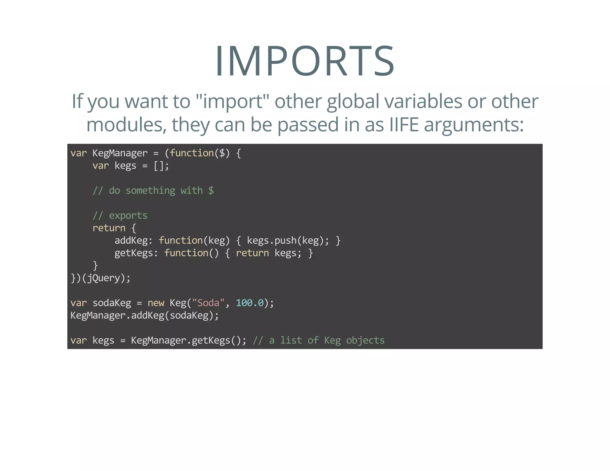 IMPORTS
If you want to "import" other global variables or other
modules, they can be passed in as IIFE arguments:
var KegManager = (function($) {
    var kegs = [];
    
    // do something with $
    
    // exports
    return {
        addKeg: function(keg) { kegs.push(keg); }
        getKegs: function() { return kegs; }
    }
})(jQuery);
var sodaKeg = new Keg("Soda", 100.0);
KegManager.addKeg(sodaKeg);
var kegs = KegManager.getKegs(); // a list of Keg objects
 