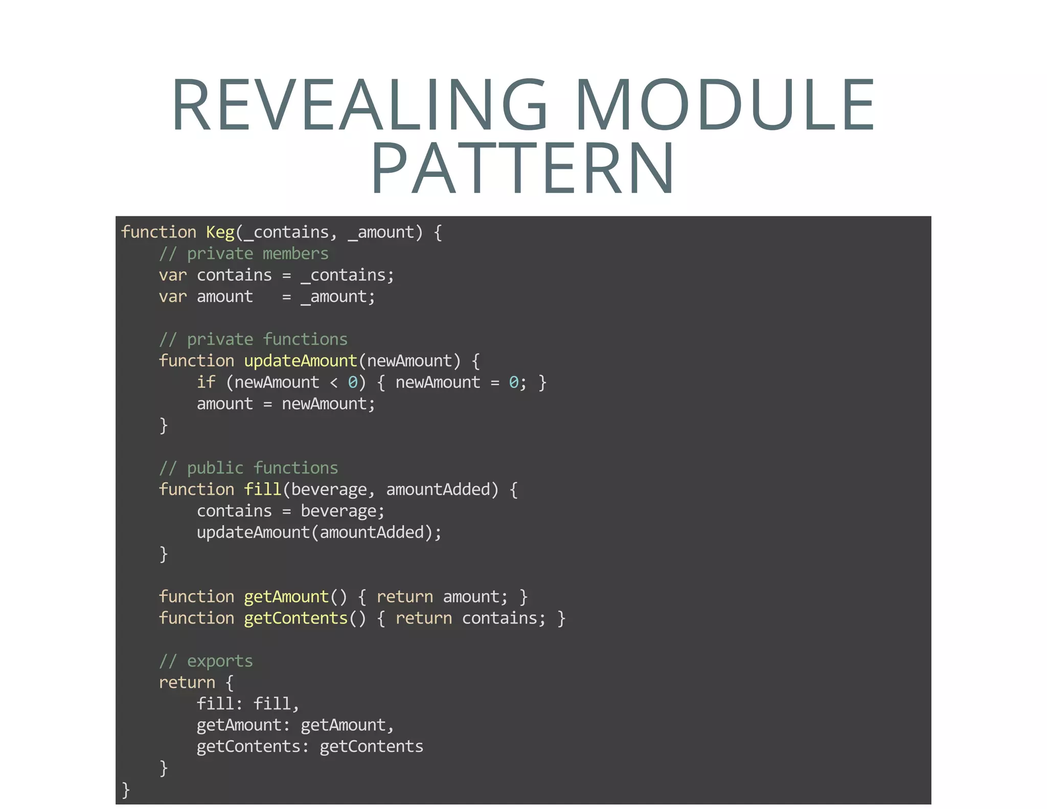REVEALING MODULE
PATTERN
function Keg(_contains, _amount) {
    // private members
    var contains = _contains;
    var amount   = _amount;
    
    // private functions
    function updateAmount(newAmount) {
        if (newAmount < 0) { newAmount = 0; }
        amount = newAmount;
    }
    
    // public functions
    function fill(beverage, amountAdded) {
        contains = beverage;
        updateAmount(amountAdded);
    }
    
    function getAmount() { return amount; }
    function getContents() { return contains; }
    
    // exports
    return {
        fill: fill,
        getAmount: getAmount,
        getContents: getContents
    }
}
 