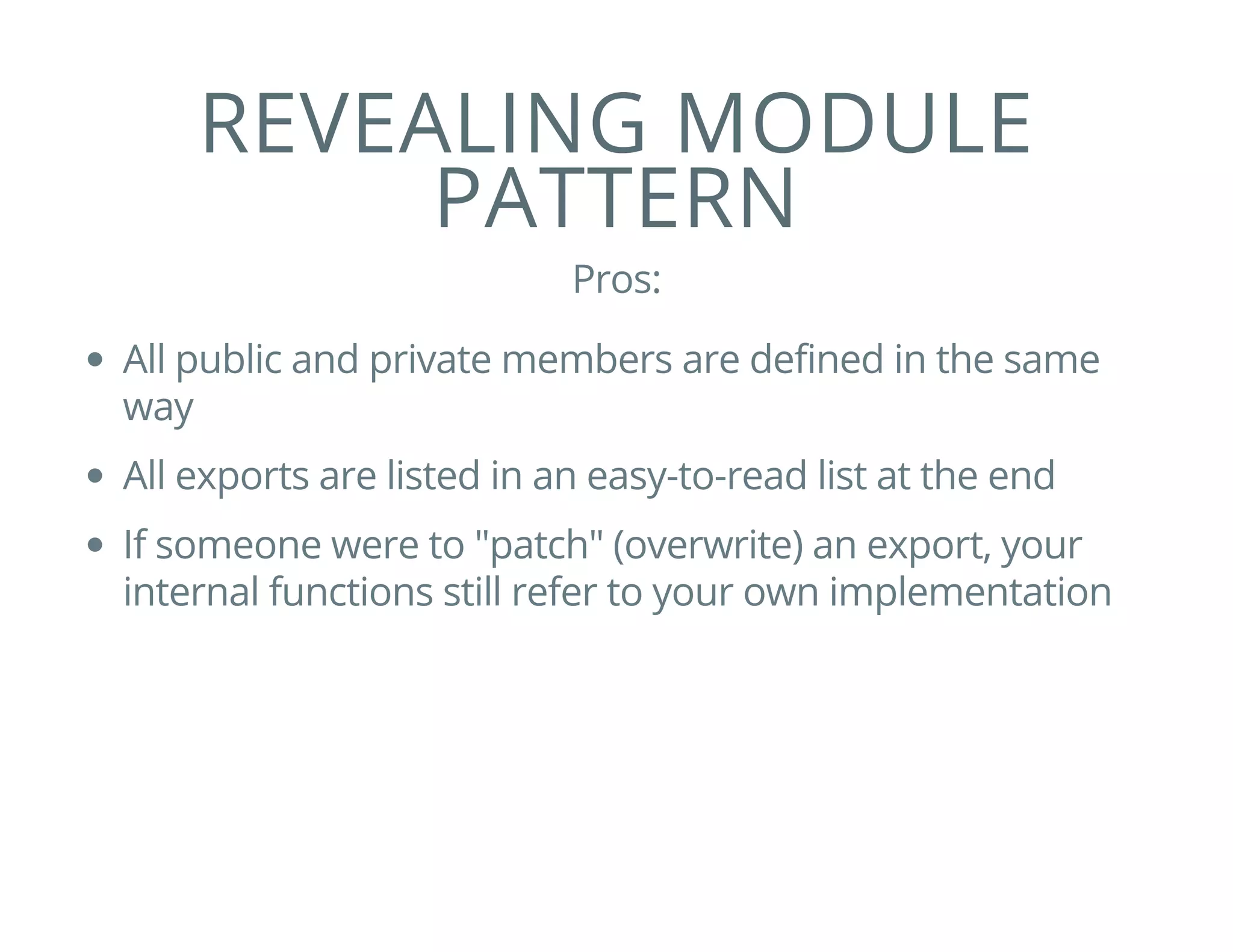 REVEALING MODULE
PATTERN
Pros:
All public and private members are defined in the same
way
All exports are listed in an easy-to-read list at the end
If someone were to "patch" (overwrite) an export, your
internal functions still refer to your own implementation
 