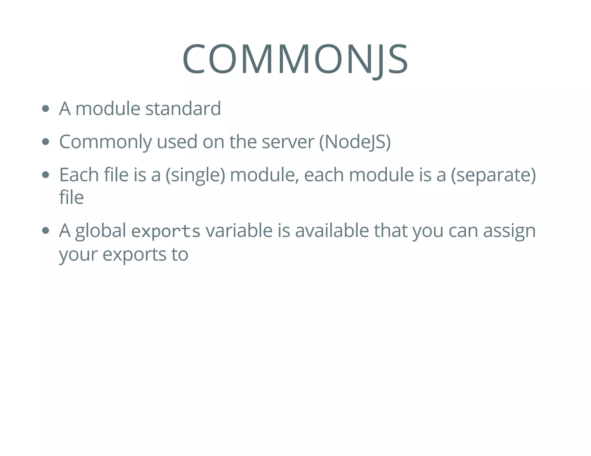 COMMONJS
A module standard
Commonly used on the server (NodeJS)
Each file is a (single) module, each module is a (separate)
file
A global exports variable is available that you can assign
your exports to
 