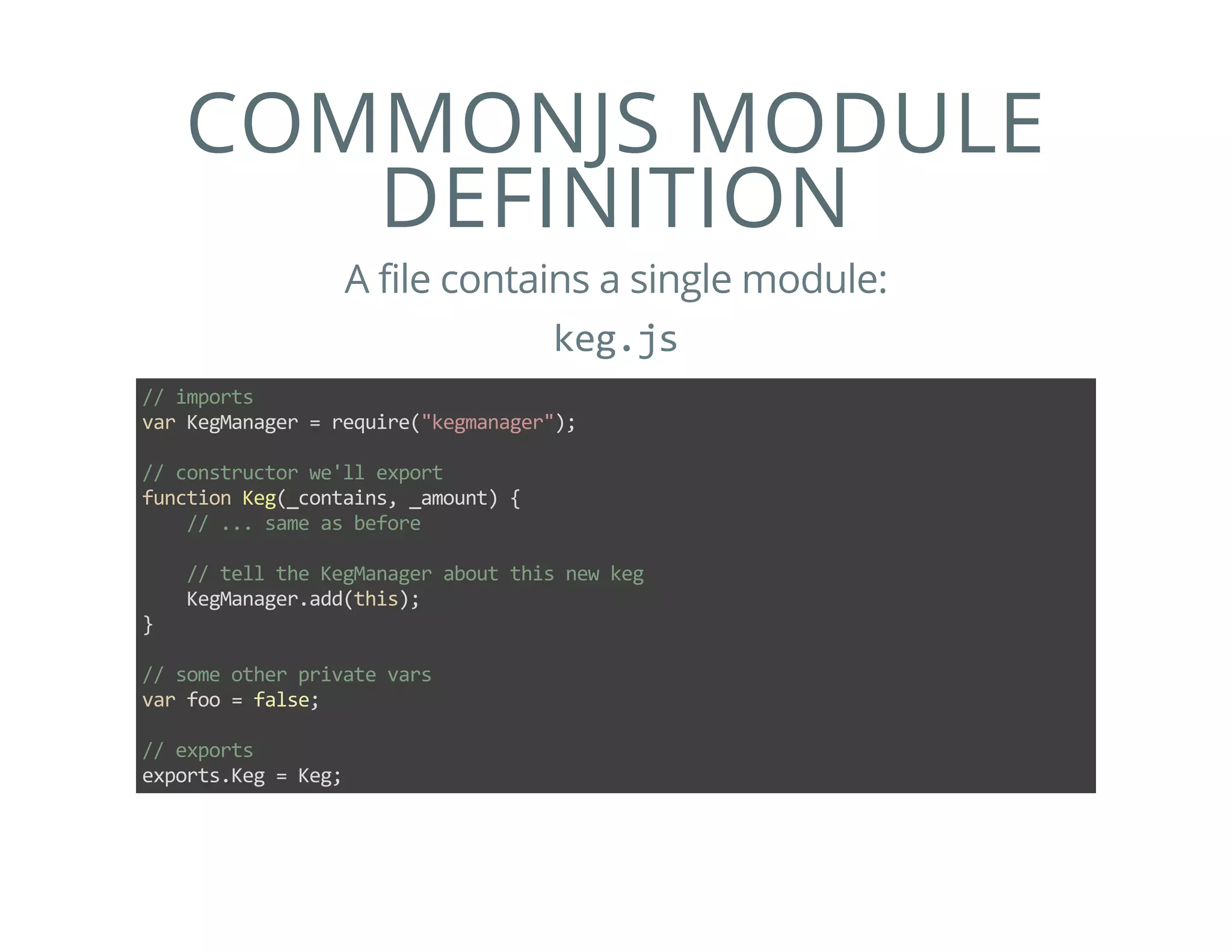 COMMONJS MODULE
DEFINITION
A file contains a single module:
keg.js
// imports
var KegManager = require("kegmanager");
// constructor we'll export
function Keg(_contains, _amount) {
    // ... same as before
    // tell the KegManager about this new keg
    KegManager.add(this);
}
// some other private vars
var foo = false;
// exports
exports.Keg = Keg;
 