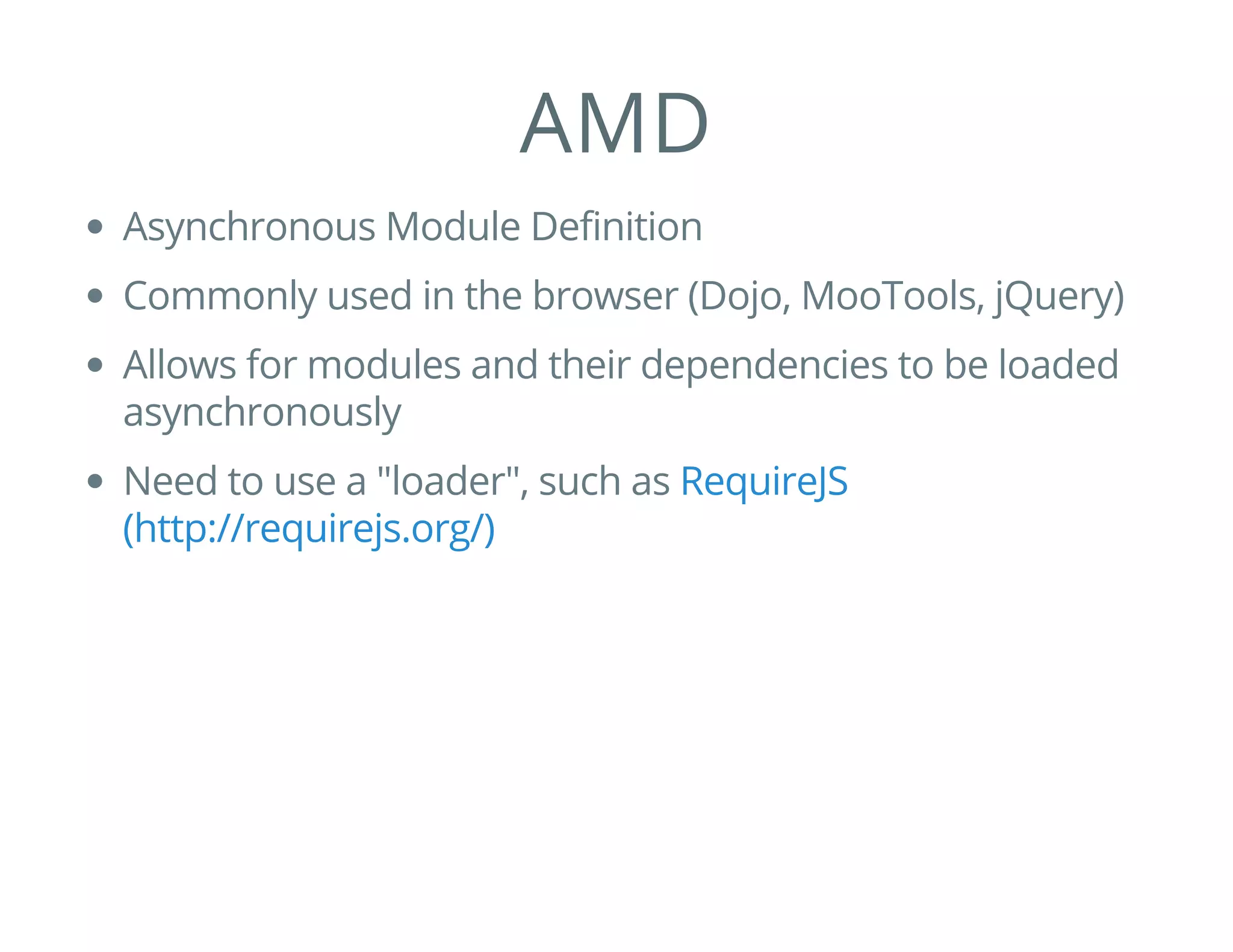 AMD
Asynchronous Module Definition
Commonly used in the browser (Dojo, MooTools, jQuery)
Allows for modules and their dependencies to be loaded
asynchronously
Need to use a "loader", such as RequireJS
(http://requirejs.org/)
 