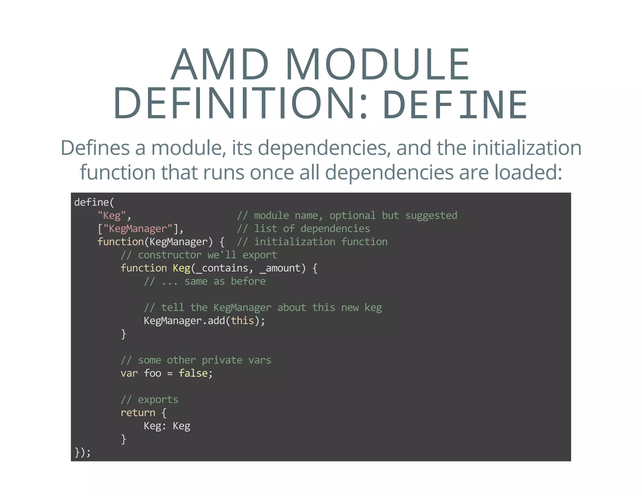 AMD MODULE
DEFINITION: DEFINE
Defines a module, its dependencies, and the initialization
function that runs once all dependencies are loaded:
define(
    "Keg",                  // module name, optional but suggested
    ["KegManager"],         // list of dependencies
    function(KegManager) {  // initialization function
        // constructor we'll export
        function Keg(_contains, _amount) {
            // ... same as before
            
            // tell the KegManager about this new keg
            KegManager.add(this);
        }
        
        // some other private vars
        var foo = false;
        
        // exports
        return {
            Keg: Keg
        }
});
 