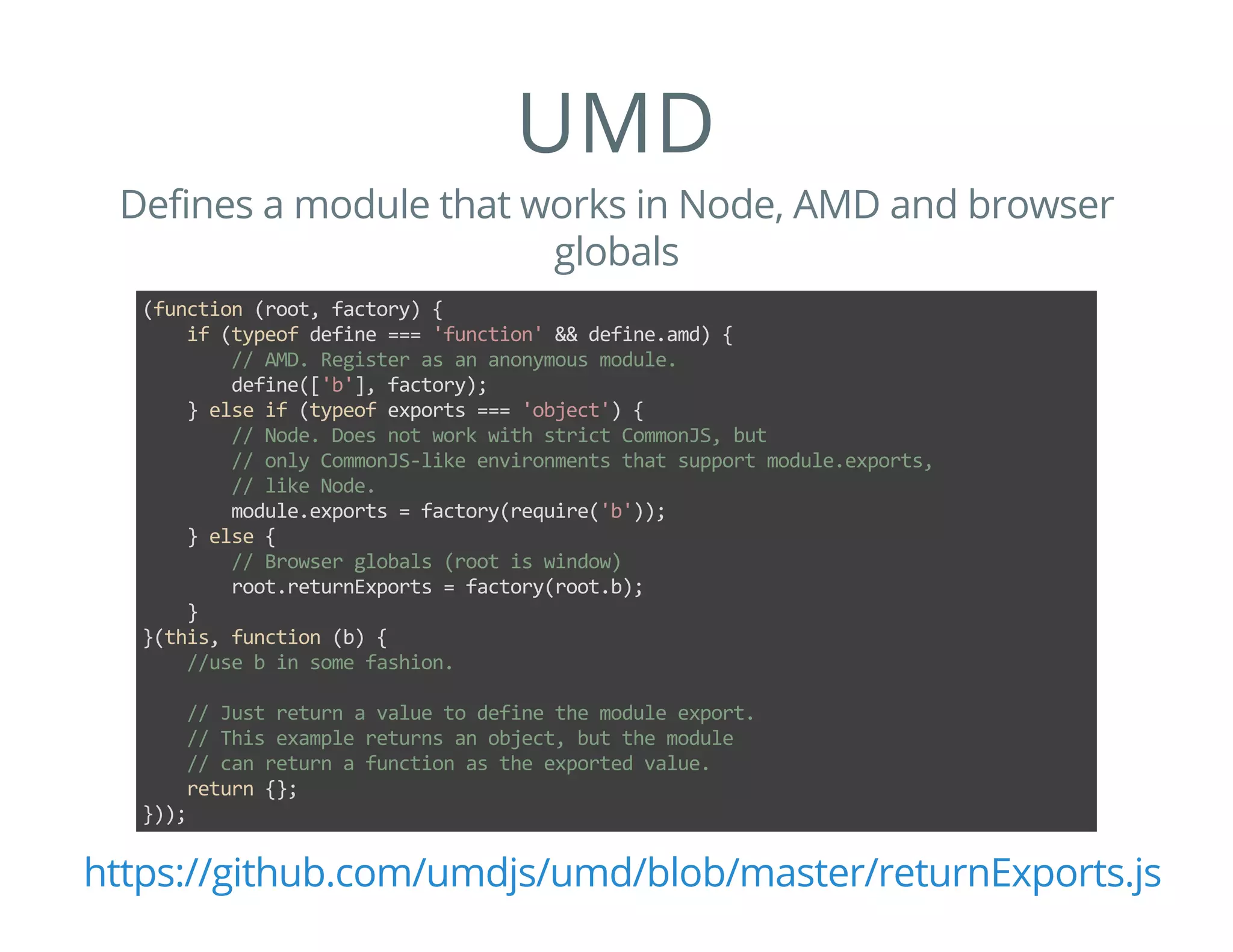 UMD
Defines a module that works in Node, AMD and browser
globals
(function (root, factory) {
    if (typeof define === 'function' && define.amd) {
        // AMD. Register as an anonymous module.
        define(['b'], factory);
    } else if (typeof exports === 'object') {
        // Node. Does not work with strict CommonJS, but
        // only CommonJS‐like environments that support module.exports,
        // like Node.
        module.exports = factory(require('b'));
    } else {
        // Browser globals (root is window)
        root.returnExports = factory(root.b);
    }
}(this, function (b) {
    //use b in some fashion.
    // Just return a value to define the module export.
    // This example returns an object, but the module
    // can return a function as the exported value.
    return {};
}));
https://github.com/umdjs/umd/blob/master/returnExports.js
 