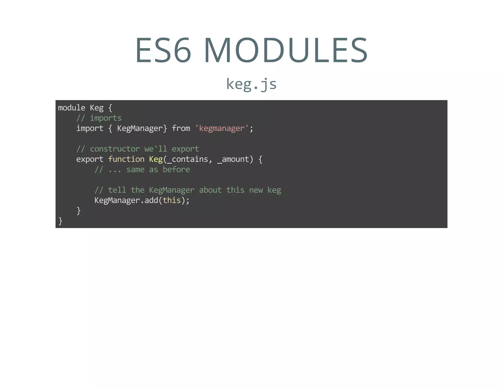 ES6 MODULES
keg.js
module Keg {
    // imports
    import { KegManager} from 'kegmanager';
    // constructor we'll export
    export function Keg(_contains, _amount) {
        // ... same as before
        // tell the KegManager about this new keg
        KegManager.add(this);
    }
}
 