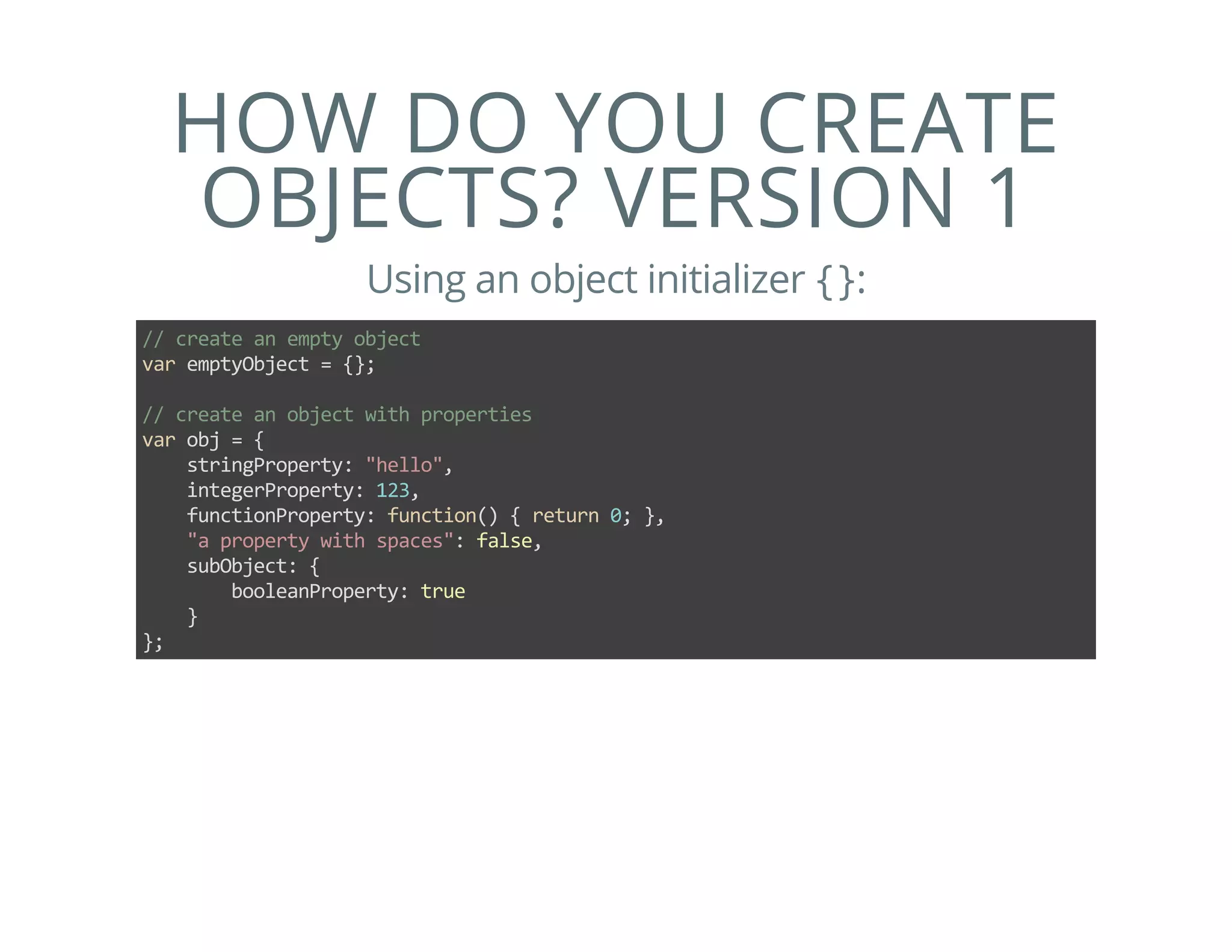 HOW DO YOU CREATE
OBJECTS? VERSION 1
Using an object initializer {}:
// create an empty object
var emptyObject = {};
// create an object with properties
var obj = {
    stringProperty: "hello",
    integerProperty: 123,
    functionProperty: function() { return 0; },
    "a property with spaces": false,
    subObject: {
        booleanProperty: true
    }
};
 