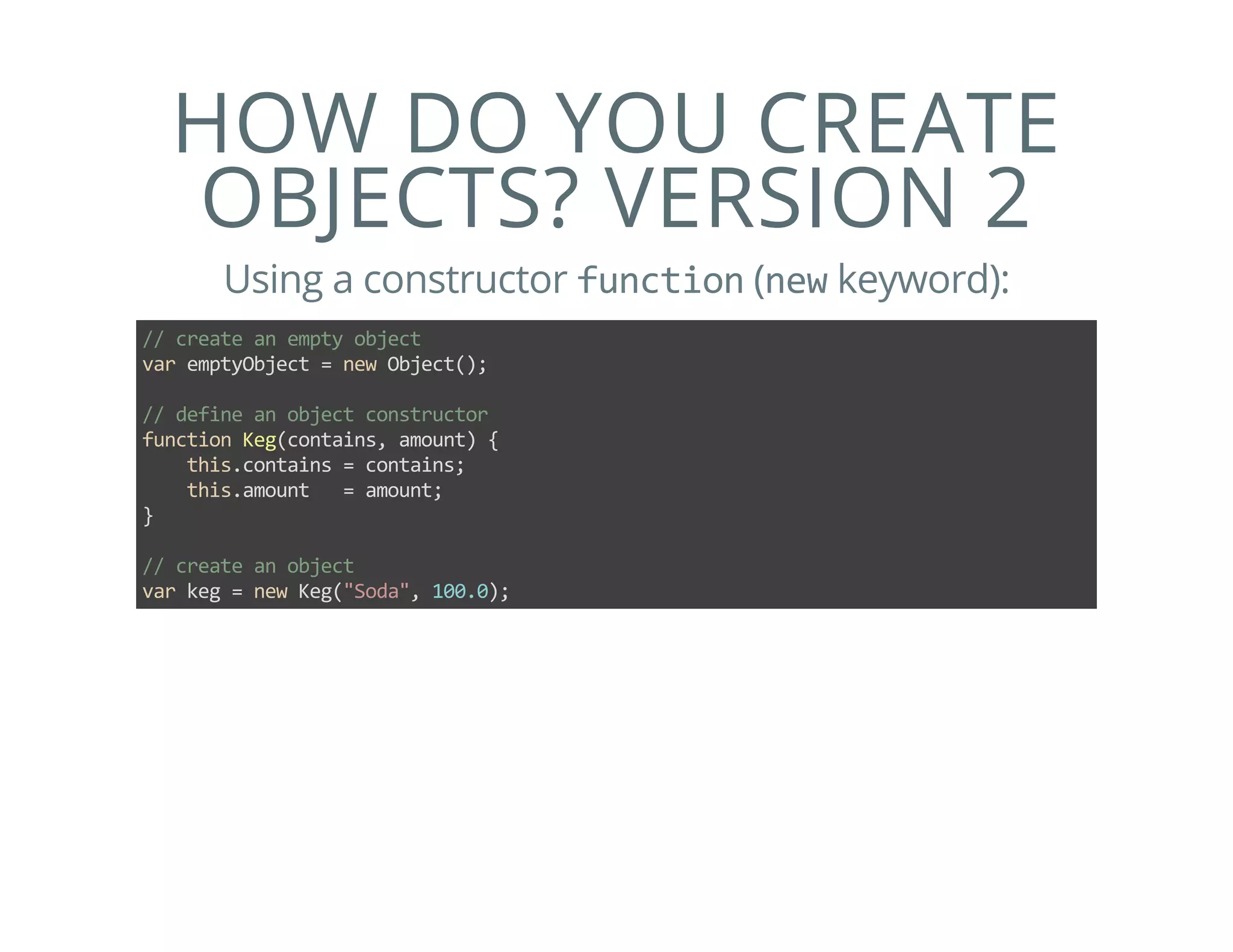 HOW DO YOU CREATE
OBJECTS? VERSION 2
Using a constructor function (new keyword):
// create an empty object
var emptyObject = new Object();
// define an object constructor
function Keg(contains, amount) {
    this.contains = contains;
    this.amount   = amount;
}
// create an object
var keg = new Keg("Soda", 100.0);
 